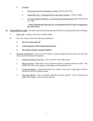 7
4. Examples.
a. North American Oil Consolidated v. Burnet, 286 US 420 (1932).
b. Internal Revenue v. Indianapolis Power and Light Company, 110 S.Ct. (1990).
c. City Gas Company of Florida v. Commissioner of Internal Revenue, 689 F.2d 943 (11th
Cir. 1982).
* 11th Circuits denotes that this case was decided in the US Courts of Appeals for
the 11th Circuit.
XI. ANALYZING A CASE. The author states that each case presented in the text is summarized for ease of reading.
A. Believe Me, reading a court case is not that simple.
B. The cases in the text have the following components:
1. The Case Name and Cite
2. A brief summary of the background and facts
3. The decision and the rationale behind it.
C. Decisions and Opinions. If you ever get a chance to read an original court decisions, you will come
across one of four terms in the opinion
1. Unanimous Opinion is the First. This is when all of the judges agree.
2. Majority Opinion. When there is not a unanimous opinion, a majority opinion is written. This
outlines the views of the majority of the judges on this particular issue.
3. Concurring Opinion. Concurring opinions are usually written when a judge agrees with the
decision for but for a different reason.
4. Dissenting Opinion. This is sometimes called the "minority opinion." This is written by the
judges who disagree with the majority opinion.
 
