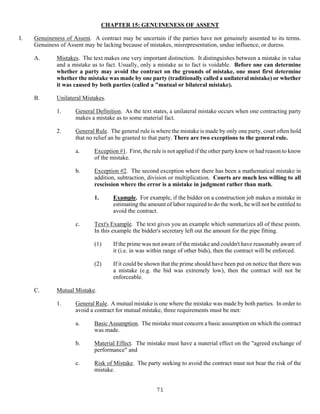 71
CHAPTER 15: GENUINENESS OF ASSENT
I. Genuineness of Assent. A contract may be uncertain if the parties have not genuinely assented to its terms.
Genuiness of Assent may be lacking because of mistakes, misrepresentation, undue influence, or duress.
A. Mistakes. The text makes one very important distinction. It distinguishes between a mistake in value
and a mistake as to fact. Usually, only a mistake as to fact is voidable. Before one can determine
whether a party may avoid the contract on the grounds of mistake, one must first determine
whether the mistake was made by one party (traditionally called a unilateral mistake) or whether
it was caused by both parties (called a "mutual or bilateral mistake).
B. Unilateral Mistakes.
1. General Definition. As the text states, a unilateral mistake occurs when one contracting party
makes a mistake as to some material fact.
2. General Rule. The general rule is where the mistake is made by only one party, court often hold
that no relief an be granted to that party. There are two exceptions to the general rule.
a. Exception #1. First, the rule is not applied if the other party knew or had reason to know
of the mistake.
b. Exception #2. The second exception where there has been a mathematical mistake in
addition, subtraction, division or multiplication. Courts are much less willing to all
rescission where the error is a mistake in judgment rather than math.
1. Example. For example, if the bidder on a construction job makes a mistake in
estimating the amount of labor required to do the work, he will not be entitled to
avoid the contract.
c. Text's Example. The text gives you an example which summarizes all of these points.
In this example the bidder's secretary left out the amount for the pipe fitting.
(1) If the prime was not aware of the mistake and couldn't have reasonably aware of
it (i.e. in was within range of other bids), then the contract will be enforced.
(2) If it could be shown that the prime should have been put on notice that there was
a mistake (e.g. the bid was extremely low), then the contract will not be
enforceable.
C. Mutual Mistake.
1. General Rule. A mutual mistake is one where the mistake was made by both parties. In order to
avoid a contract for mutual mistake, three requirements must be met:
a. Basic Assumption. The mistake must concern a basic assumption on which the contract
was made.
b. Material Effect. The mistake must have a material effect on the "agreed exchange of
performance" and
c. Risk of Mistake. The party seeking to avoid the contract must not bear the risk of the
mistake.
 
