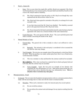 72
2. Boyd v. Atena Life.
a. Facts. This is a case where the couple (Mr. and Mrs. Boyd) were separated. Mrs. Boyd
was the beneficiary of an insurance policy that paid death and disability benefits in the
event of Mr. Boyd's death or disability.
(1) Mrs. Boyd continued to keep the policy on Mr. Boyd even though they were
separated and she did not know where he was.
)2) Mrs. Boyd and Atena agreed to surrender of the policy in exchange for its cash
surrender value.
(3) It was later discovered that Mr. Boyd was disabled. The disability occurred
prior to the agreement between Mrs. Boyd and Aetna.
(4) Mrs. Boyd claimed the full death and disability benefits under the theory that her
agreement with Aetna was a mutual mistake of the same material fact.
b. Court's Decision. The court agreed with Mrs. Boyd. The court said both parties had
made a mistake concerning the health of Mr. Boyd.
3. Mutual Mistake in Value.
a. General Rule. The general rule is that a mistake in value is not sufficient to void a
contract.
(1) Rationale. The rationale is that each party is considered to have assumed the
risk that the value may change.
b. Text's Example. The text gives an example where Chin purchased a violin from Weiler
for $250. When the purchase was made, neither party knew that it was a Stradivarius,
worth thousands of dollars.
(1) This was a mistake in value and therefore the contract could not be rescinded.
c. BE CAREFUL. If the value was based on a material fact in which each party believed
to be true, then the contract may be rescinded.
(1) Text's Example. Again, the text gives an example of two farmers who
negotiated the sale and purchase of a cow. Both parties believed that the cow
could not bear calves, therefore the price was substantially lower. This is a
situation where rescission may take place.
D. Misrepresentation - Fraud.
1. In General. The text states that fraudulent misrepresentation refers to a misrepresentation that is
made with the knowledge that it is false and with the intent to mislead another.
(a) Remedies. When such a statement is made, the innocent party has several options:
(1) He can avoid the contract.
(2) He can enforce the contract and seek damages for any injuries resulting from the
fraud.
 