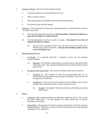 73
2. Elements of Fraud. The text list four elements of fraud:
a. A misrepresentation of a material fact has occurred.
b. There is intent to deceive.
c. The innocent party has justifiably relied on the misrepresentation.
d. The innocent party has been injured.
3. Element #1. The first element is to show that a misrepresentation of a material fact has occurred.
A couple of key points
(1) First, the misrepresentation must be one of fact not opinion. Statements of opinion are
generally not subject to a claim of fraud.
(2) The misrepresentation may be by words or conduct. Concealment is one form of
misrepresentation by conduct.
(a) The text list an example of where a car was sold as new, but it really was a
DEMO with its miles rolled back. Chrysler did something similar when it
was test driving its cars.
3. Misrepresentation of Law.
a. In General. It is generally held that a "statement of law" can not constitute
misrepresentation.
(1) Rationale. The rationale is that people are assumed to know state and local law
where they reside. Also a layperson should not rely on another layperson about
points of law.
b. Exception to the General Rule. The courts are willing to make some exceptions:
1. Exception #1. One exception is when the misrepresenting party is in a
professional which generally requires greater knowledge of the law than the
average person would have.
2. Exception #2. This is not in your text, but some courts will allow you to avoid a
contract where a statement of law is really a statement of fact.
(a) Example. For example "this house conforms to all building and zoning
requirements."
4. Silence.
a. In General. Most misrepresentations are affirmative statements such as "This car has
less than 50,000 miles." In some situation, the sellers merely fails to disclose
information to the buyer.
b. General Rule. The general rule is failure to disclose information will not be constitute
misrepresentation. Therefore, a contract will not be set aside because certain pertinent
information is not volunteered.
 