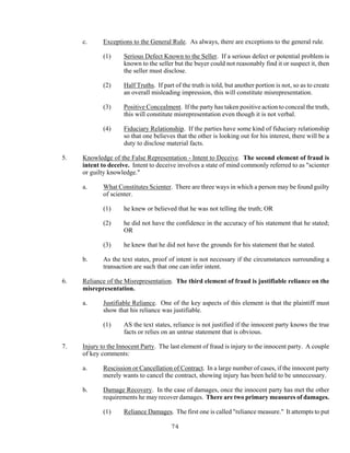 74
c. Exceptions to the General Rule. As always, there are exceptions to the general rule.
(1) Serious Defect Known to the Seller. If a serious defect or potential problem is
known to the seller but the buyer could not reasonably find it or suspect it, then
the seller must disclose.
(2) Half Truths. If part of the truth is told, but another portion is not, so as to create
an overall misleading impression, this will constitute misrepresentation.
(3) Positive Concealment. If the party has taken positive action to conceal the truth,
this will constitute misrepresentation even though it is not verbal.
(4) Fiduciary Relationship. If the parties have some kind of fiduciary relationship
so that one believes that the other is looking out for his interest, there will be a
duty to disclose material facts.
5. Knowledge of the False Representation - Intent to Deceive. The second element of fraud is
intent to deceive. Intent to deceive involves a state of mind commonly referred to as "scienter
or guilty knowledge."
a. What Constitutes Scienter. There are three ways in which a person may be found guilty
of scienter.
(1) he knew or believed that he was not telling the truth; OR
(2) he did not have the confidence in the accuracy of his statement that he stated;
OR
(3) he knew that he did not have the grounds for his statement that he stated.
b. As the text states, proof of intent is not necessary if the circumstances surrounding a
transaction are such that one can infer intent.
6. Reliance of the Misrepresentation. The third element of fraud is justifiable reliance on the
misrepresentation.
a. Justifiable Reliance. One of the key aspects of this element is that the plaintiff must
show that his reliance was justifiable.
(1) AS the text states, reliance is not justified if the innocent party knows the true
facts or relies on an untrue statement that is obvious.
7. Injury to the Innocent Party. The last element of fraud is injury to the innocent party. A couple
of key comments:
a. Rescission or Cancellation of Contract. In a large number of cases, if the innocent party
merely wants to cancel the contract, showing injury has been held to be unnecessary.
b. Damage Recovery. In the case of damages, once the innocent party has met the other
requirements he may recover damages. There are two primary measures of damages.
(1) Reliance Damages. The first one is called "reliance measure." It attempts to put
 