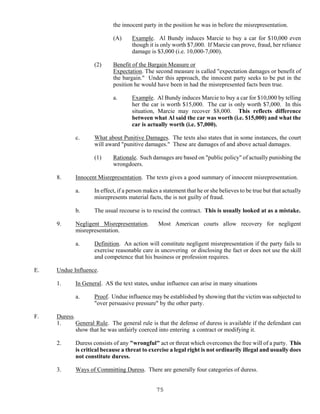 75
the innocent party in the position he was in before the misrepresentation.
(A) Example. Al Bundy induces Marcie to buy a car for $10,000 even
though it is only worth $7,000. If Marcie can prove, fraud, her reliance
damage is $3,000 (i.e. 10,000-7,000).
(2) Benefit of the Bargain Measure or
Expectation. The second measure is called "expectation damages or benefit of
the bargain." Under this approach, the innocent party seeks to be put in the
position he would have been in had the misrepresented facts been true.
a. Example. Al Bundy induces Marcie to buy a car for $10,000 by telling
her the car is worth $15,000. The car is only worth $7,000. In this
situation, Marcie may recover $8,000. This reflects difference
between what Al said the car was worth (i.e. $15,000) and what the
car is actually worth (i.e. $7,000).
c. What about Punitive Damages. The texts also states that in some instances, the court
will award "punitive damages." These are damages of and above actual damages.
(1) Rationale. Such damages are based on "public policy" of actually punishing the
wrongdoers.
8. Innocent Misrepresentation. The texts gives a good summary of innocent misrepresentation.
a. In effect, if a person makes a statement that he or she believes to be true but that actually
misrepresents material facts, the is not guilty of fraud.
b. The usual recourse is to rescind the contract. This is usually looked at as a mistake.
9. Negligent Misrepresentation. Most American courts allow recovery for negligent
misrepresentation.
a. Definition. An action will constitute negligent misrepresentation if the party fails to
exercise reasonable care in uncovering or disclosing the fact or does not use the skill
and competence that his business or profession requires.
E. Undue Influence.
1. In General. AS the text states, undue influence can arise in many situations
a. Proof. Undue influence may be established by showing that the victim was subjected to
"over persuasive pressure" by the other party.
F. Duress.
1. General Rule. The general rule is that the defense of duress is available if the defendant can
show that he was unfairly coerced into entering a contract or modifying it.
2. Duress consists of any "wrongful" act or threat which overcomes the free will of a party. This
is critical because a threat to exercise a legal right is not ordinarily illegal and usually does
not constitute duress.
3. Ways of Committing Duress. There are generally four categories of duress.
 