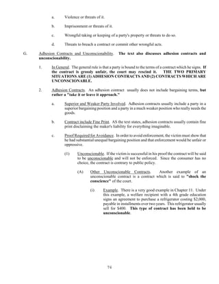 76
a. Violence or threats of it.
b. Imprisonment or threats of it.
c. Wrongful taking or keeping of a party's property or threats to do so.
d. Threats to breach a contract or commit other wrongful acts.
G. Adhesion Contracts and Unconscionability. The text also discusses adhesion contracts and
unconscionability.
1. In General. The general rule is that a party is bound to the terms of a contract which he signs. If
the contract is grossly unfair, the court may rescind it. THE TWO PRIMARY
SITUATIONS ARE (1) ADHESION CONTRACTS AND (2) CONTRACTS WHICH ARE
UNCONSCIONABLE.
2. Adhesion Contracts. An adhesion contract usually does not include bargaining terms, but
rather a "take it or leave it approach."
a. Superior and Weaker Party Involved. Adhesion contracts usually include a party in a
superior bargaining position and a party in a much weaker position who really needs the
goods.
b. Contract include Fine Print. AS the text states, adhesion contracts usually contain fine
print disclaiming the maker's liability for everything imaginable.
c. Proof Required for Avoidance. In order to avoid enforcement, the victim must show that
he had substantial unequal bargaining position and that enforcement would be unfair or
oppressive.
(1) Unconscionable. If the victim is successful in his proof the contract will be said
to be unconscionable and will not be enforced. Since the consumer has no
choice, the contract is contrary to public policy.
(A) Other Unconscionable Contracts. Another example of an
unconscionable contract is a contract which is said to "shock the
conscience" of the court.
(i) Example. There is a very good example in Chapter 11. Under
this example, a welfare recipient with a 4th grade education
signs an agreement to purchase a refrigerator costing $2,000,
payable in installments over two years. This refrigerator usually
sell for $400. This type of contract has been held to be
unconscionable.
 