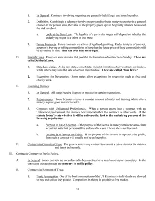 78
1. In General. Contracts involving wagering are generally held illegal and unenforceable.
2. Definition. Gambling is a scheme whereby one person distributes money to another in a game of
chance. If the person wins, the value of the property given up will be greatly enhance because of
the risk involved.
a. Look at the State Law. The legality of a particular wager will depend on whether the
underlying wager is a crime in that state.
3. Future Contracts. Future contracts are a form of legalized gambling. Under this type of contract,
a person is buying or selling commodities in hope that the future price of those commodities will
be favorable to him. This has been held to be legal.
D. Sabbath Laws. There are some statutes that prohibit the formation of contracts on Sunday. These are
called Sabbath Laws.
1. State Law Varies. As the text states, some States prohibit formation of any contracts on Sunday,
while others may limit the sale of certain merchandise. These are called "blue laws."
2. Exceptions for Necessaries. Some states allow exceptions for necessities such as food and
charity work.
E. Licensing Statutes.
1. In General. All states require licenses to practice in certain occupations.
2. Requirements. Some licenses require a massive amount of study and training while others
merely require good moral character.
3. Contracts with Unlicensed Professionals. When a person enters into a contract with an
Unlicensed professional, the statutes determine whether that contract is enforceable. If the
statute doesn't state whether it will be enforceable, look to the underlying purpose of the
licensing requirement.
a. Purpose to Raise Revenue. If the purpose of the license is merely to raise revenue, then
a contract with that person will be enforceable even if he or she is not licensed.
b. Purpose is to Protect the Public. If the purpose of the license is to protect the public,
then such a contract will usually not be enforceable.
F. Contracts to Commit a Crime. The general rule is any contract to commit a crime violates the statutes
and is not enforceable.
III. Contracts Contrary to Public Policy.
A. In General. Some contracts are not enforceable because they have an adverse impact on society. As the
text states these contracts are contrary to public policy.
B. Contracts in Restraint of Trade.
1. Basic Assumption. One of the basic assumptions of the US Economy is individuals are allowed
to buy and sell as they please. Competition in theory is good for a free market.
 