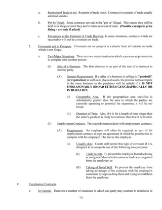 79
a. Restraint of Trade is not. Restraint of trade is not. Contracts in restraint of trade usually
antitrust statutes.
b. Per Se Illegal. Some contracts are said to be "per se" illegal. This means they will be
held to be illegal even if they don't violate restraint of trade. (Possible example is price
fixing - use only if asked)
c. Exceptions to the Restraint of Trade Doctrine. In some situations, contracts which are
reasonable will not be a restraint on trade.
2. Covenants not to Compete. Covenants not to compete is a classic form of restraint on trade
which is not illegal.
a. Two Major Situations. There are two main situation in which a person can promise not
to compete with another person:
(1) Sale of a Business. The first situation is as part of the sale of a business to
another party.
(A) General Requirement. If a seller of a business is selling its "goodwill"
(or reputation) as well as its physical assets, his promise not to compete
in the same business to the purchaser will be upheld if it IS NOT
UNREASONABLY BROAD EITHER GEOGRAPHICALLY OR
IN DURATION.
(i) Geographic Area. If the geographical area specified is
substantially greater than the area in which the parties are
currently operating or potential for expansion, it will be too
broad.
(ii) Duration of Time. Also, if it is for a length of time longer than
the seller's goodwill is likely to continue, then it will be invalid.
(3) Employment Contracts. The second situation deals with employment contracts.
(A) Requirement. An employee will often be required, as part of his
employment contract, to sign an agreement in which he promise not to
compete with his employer if he leaves the employer.
(i) Usually okay. Courts will permit this type of covenant if it is
designed to accomplish one of the following two purposes:
(I) Trade Secrets. To prevent the employee from disclosing
or using confidential information or trade secrets gained
from the employer; or
(II) Taking of Good Will. To prevent the employee from
taking advantage of his contracts with the employer's
customers by approaching them and trying to steal them
from the employer.
C. Exculpatory Contracts.
1. In General. There are a number of situations in which one party may contract to reimburse or
 