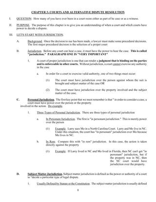 8
CHAPTER 3: COURTS AND ALTERNATIVE DISPUTE RESOLUTION
I. QUESTION: How many of you have ever been in a court room either as part of he case or as a witness.
II. PURPOSE. The purpose of this chapter is to give you an understanding of when a court and which courts have
power to decide a dispute.
III. LET'S START WITH JURISDICTION.
A. Background. Once the decision to sue has been made, a lawyer must make some procedural decisions.
The first major procedural decision is the selection of a proper court
B. Jurisdiction. Before any court can hear a case, it must have the power to hear the case. This is called
"jurisdiction." PARAGRAPH ONE IS "VERY IMPORTANT"
1. A court of proper jurisdiction is one that can render a judgment that is binding on the parties
and is enforceable in other courts. Without jurisdiction, a court cannot exercise any authority
in the case
a. In order for a court to exercise valid authority, one of two things must occur:
(1) The court must have jurisdiction over the person against whom the suit is
brought and subject matter of the case OR
(2) The court must have jurisdiction over the property involved and the subject
matter of the case.
C. Personal Jurisdiction. The first key point that we must remember is that " in order to consider a case, a
court must have power over the person or the property
involved in the action. Do example.
1. Three Types of Personal Jurisdiction. There are three types of personal jurisdiction
a. In Personam Jurisdiction. The first is "in personam jurisdiction." This is merely power
over the person
(1) Example. Larry sues Mo in a North Carolina Court. Larry and Mo live in NC.
Under this situation, the court has "in personam" jurisdiction over Mo because
Mo lives in NC.
b. In Rem. Compare this with "in rem" jurisdiction. In this case, the action is taken
directly against the property
(1) Example. If Larry lived in NC and Mo lived in Florida, then NC can't get "in
personam" jurisdiction, but if
the property was in NC, then
the NC court would have
jurisdiction over the property.
D. Subject Matter Jurisdiction. Subject matter jurisdiction is defined as the power or authority of a court
to "decide a particular type of legal dispute.
1. Usually Defined by Statute or the Constitution. The subject matter jurisdiction is usually defined
 