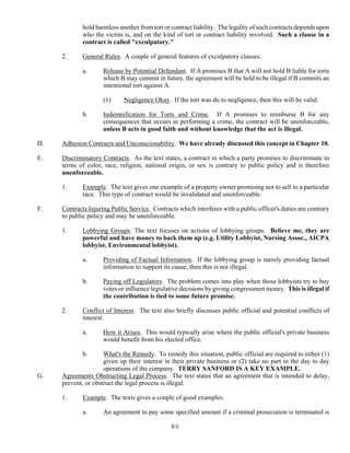 80
hold harmless another from tort or contract liability. The legality of such contracts depends upon
who the victim is, and on the kind of tort or contract liability involved. Such a clause in a
contract is called "exculpatory."
2. General Rules. A couple of general features of exculpatory clauses.
a. Release by Potential Defendant. If A promises B that A will not hold B liable for torts
which B may commit in future, the agreement will be held to be illegal if B commits an
intentional tort against A.
(1) Negligence Okay. If the tort was do to negligence, then this will be valid.
b. Indemnification for Torts and Crime. If A promises to reimburse B for any
consequences that occurs in performing a crime, the contract will be unenforceable,
unless B acts in good faith and without knowledge that the act is illegal.
D. Adhesion Contracts and Unconscionability. We have already discussed this concept in Chapter 10.
E. Discriminatory Contracts. As the text states, a contract in which a party promises to discriminate in
terms of color, race, religion, national origin, or sex is contrary to public policy and is therefore
unenforceable.
1. Example. The text gives one example of a property owner promising not to sell to a particular
race. This type of contract would be invalidated and unenforceable.
F. Contracts Injuring Public Service. Contracts which interferes with a public officer's duties are contrary
to public policy and may be unenforceable.
1. Lobbying Groups. The text focuses on actions of lobbying groups. Believe me, they are
powerful and have money to back them up (e.g. Utility Lobbyist, Nursing Assoc., AICPA
lobbyist, Environmental lobbyist).
a. Providing of Factual Information. If the lobbying group is merely providing factual
information to support its cause, then this is not illegal.
b. Paying off Legislators. The problem comes into play when those lobbyists try to buy
votes or influence legislative decisions by giving congressmen money. This is illegal if
the contribution is tied to some future promise.
2. Conflict of Interest. The text also briefly discusses public official and potential conflicts of
interest.
a. How it Arises. This would typically arise where the public official's private business
would benefit from his elected office.
b. What's the Remedy. To remedy this situation, public official are required to either (1)
given up their interest in their private business or (2) take no part in the day to day
operations of the company. TERRY SANFORD IS A KEY EXAMPLE.
G. Agreements Obstructing Legal Process. The text states that an agreement that is intended to delay,
prevent, or obstruct the legal process is illegal.
1. Example. The texts gives a couple of good examples.
a. An agreement to pay some specified amount if a criminal prosecution is terminated is
 