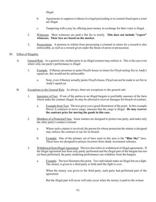 81
illegal.
b. Agreements to suppress evidence in a legal proceeding or to commit fraud upon a court
are illegal.
c. Tampering with a jury by offering juror money in exchange for their votes is illegal.
2. Witnesses. Most witnesses are paid a flat fee to testify. This does not include "expert"
witnesses. Their fees are based on the market.
3. Prosecutions. A promise to refrain from prosecuting a criminal in return for a reward is also
enforceable, as well as a reward given under the threat of arrest or prosecution.
III. Effect of Illegality.
A. General Rule. As a general rule, neither party to an illegal contract may enforce it. This is the case even
where only one party's performance is illegal
1. Example. If Barney promises to paint Floyd's house in return for Floyd setting fire to Andy's
squad car, this would not be enforceable.
a. Note, even if Barney actually paints Floyd's house, Floyd can not be made to set fire to
Andy's squad car.
B. Exceptions to the General Rule. As always, there are exceptions to the general rule.
1. Ignorance of Fact. If one of the parties to an illegal bargain is justifiably unaware of the facts
which make the contract illegal, he may be allowed to recover damages for breach of contract.
a. Example from Text. The text gives you a good illustration of the point. In this example
Driver A contracts to move cargo, unaware that the cargo is illegal. He may recover
the contract price for moving the goods in this case.
2. Members of a Protected Class. Some statutes are designed to protect one party, and make only
the other party's conduct criminal.
a. Where such a statute is involved, the person for whose protection the statute is designed
may enforce the contract or sue for its breach.
b. Example. One of the primary set of laws used in this area is the "Blue Sky" laws.
These laws are designed to protect investors from shady investment schemes.
3. Withdrawal from Illegal Agreement. The text also refers to withdrawal of illegal agreements. If
the illegal agreement has been only partly performed and the illegal part of the bargain has not
yet been performed, the party rendering performance can withdraw from the bargain.
a. Example. The text illustrates this point. Two individuals make an illegal bet on a fight.
The money is given to a third party to hold until the fight is over.
When the money was given to the third party, each party had performed part of the
agreement.
But the illegal part will occur will only occur when the money is paid to the winner.
 
