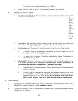 82
Before the payment is paid, either party may withdraw.
4. Fraud, Duress or Undue Influence. We have already discussed these concepts.
C. Severable, or Divisible Contracts.
1. Severable Contract Defined. The text defines a severable contract a contract which consists
of
distinct
parts
which
can be
perfor
med
separat
ely
with
separat
e
conside
ration.
2. General Rule. The general rule is that if a divisible part of a contract could be performed on both
sides without violating public policy, the court will enforce the divisible portion.
3. Key Requirements. There are a few key requirements in order for this to be actionable.
a. Divisibility. First, the contract itself must indeed be divisible. That is, it must be
possible to separate the parties performance.
b. Not Affect Entire Agreement. The second requirement is that the illegality must not
affect the entire agreement.
4. FINAL POINT. This is not in the text but it is also important. If a contract is legal at the time
it is entered into, but due to subsequent legislative action becomes illegal before its
performance, the contract is treated as being "impossible to perform."
a. Both parties are discharged and returned as much as possible to the position they were in
prior to the contract.
b. Example. Seller in North Carolina contracts to sell equipment to Buyer in Iran. Buyer
makes a $10,000. The US breaks off all diplomatic relations with Iran and passes
legislation restricting all sells to that country. In this situation, buyer could recover
his $10,000 but the seller could not be made to comply with the contract terms.
IV. Statute of Frauds
A. Introduction. The general rule is that an oral contract is enforceable. The rules requiring certain kinds of
contracts to be in writing is known as the A Statute of Frauds.@
B. Categories of Contracts. There are five categories of contracts which fall within the Statute of Frauds
and must there be in writing.
 