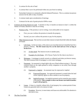 83
1. A contract for the sale of land
2. A contract that is not to be performed within one year from its making
3. Suretyship Contracts (or commonly called ACollateral Promises). This is a contract one person
answers for the debt or duty of another.
4. A contract made upon consideration of marriage
5. Contracts for the sale of goods priced at $500 or more
C. Contracts Involving Interest in Land. A promise to buy or transfer an interest in land is within the
Statute of Frauds, therefore it must be in writing.
1. Promise to Pay. If the promise is not in writing, it not enforceable in two respects:
a. First, you can=t enforce the promise to transfer the property.
b. Second, you can=t enforce the promise to pay for the property.
2. Other Interests in Land. The text lists several other interest in land which fall within the Statute
of Frauds:
a. Life Estate. As the text states, a life estate is an ownership interest in land that lasts for a
person=s lifetime. The life tenant may live on the land and use it for as long as
he/she lives.
(1) At their death. The interest reverts to another party.
(2) Example of a Life Estate. ATo Ulysses Taylor for life, then to my heirs.@
b. Mortgages. A mortgage is merely security or collateral used when you borrow money.
The most common kind of mortgage is a real estate mortgage.
c. Easements. An easement is a legal right to the use of land without owning it. The most
common kinds are the rights granted to utility companies to run utility lines through
another=s property.
(1) Expressed vs. Implied. An easement may be expressed or implied.
(A) Expressed Easement. An expressed easement is created when the land
owner expressly agrees to allow another to use his property.
(B) Implied Easement. An implied easement can be created by past conduct
of the parties. One example is where one farmer uses land of another
to get to his property.
d. Leases. A lease is a transfer without title of real property for a certain period of time.
Leases are generally held to be interest in land.
(1) Exception. However, in most states oral leases are enforceable if its duration is
one year or less.
D. The One-Year Rule.
 