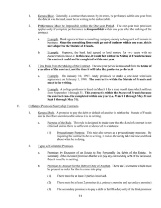 84
1. General Rule. Generally, a contract that cannot, by its terms, be performed within one year from
the date it was formed, must be in writing to be enforceable.
2. Performance Must be Impossible within the One-year Period. The one-year rule provision
applies only if complete performance is Aimpossible@ within one year after the making of the
contract.
a. Example. Bank agrees to loan a consulting company money as long as it will remain in
business. Since the consulting firm could go out of business within one year, this is
not subject to the Statute of Frauds.
b. Example. Suppose, the bank had agreed to lend money for two years with no
Aacceleration clause.@ In this case, it would fall within the Statue of Frauds because
the contract could not be completed within one year.
3. Time Runs from the Making of the Contract. The one year period is measured from the Atime of
execution of the contract, not the time it will take the parties to perform.@
a. Example. On January 10, 1997, Andy promises to make a one-hour television
appearance on February 1, 1998. The contract is within the Statute of Frauds and
must be in writing.
b. Example. A college professor is hired on March 1 for a nine month term which will run
from September 1 through 31. This contract is within the Statute of Frauds because
the contract can=t be completed within one year (i.e. March 1 through May 31 not
Sept 1 through May 31).
E. Collateral Promises/Suretyship Contracts.
1. General Rule. A promise to pay the debt or default of another is within the Statute of Frauds
and is therefore unenforceable unless it is in writing.
a. Purpose of the Rule. This rule is designed to make sure that this kind of contract is not
enforced unless there is sufficient evidence of its existence.
(1) Precautionary Purpose. This rule also serves as a precautionary measure. By
requiring the contract to be in writing, it makes the surety take his time and think
about what he is doing.
2. Types of Collateral Promises.
a. Promises by Executor of an Estate to Pay Personally the debts of the Estate. In
summary, if the executor promises that he will pay any outstanding debt of the deceased,
then it must be in writing.
b. Promises to Answer for the Debt or Duty of Another. There are 3 elements which must
be present in order for this to come into play:
(1) There must be at least 3 parties involved.
(2) There must be at least 2 promises (i.e. primary promise and secondary promise)
(3) The secondary promise is to pay a debt or fulfill a duty only if the first promisor
 