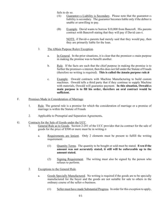 85
fails to do so.
(A) Guarantor=s Liability is Secondary. Please note that the guarantor=s
liability is secondary. The guarantor becomes liable only if the debtor is
unable or unwilling to pay.
(B) Example. David wants to borrow $10,000 from Bancroft. His parents
contract with Bancroft stating that they will pay if David can=t.
NOTE, if David=s parents had merely said that they would pay, then
they are primarily liable for the loan.
3. The AMain Purpose Rule@ Exception.
a. In General. In the prior situations, it is clear that the promisor=s main purpose
in making the promise was to benefit another.
b. Rule. If the facts are such that the chief purpose in making the promise is to
further the promisor=s interest, then this does not fall under the Statute of Frauds
(therefore no writing is required). This is called the Amain purpose rule.@
c. Example. Oswald contracts with Machine Manufacturing to build custom
machines. Oswald tells a third party that if they continue to supply Machine
with materials, Oswald will guarantee payment. In this situation, Oswald=s
main purpose is to fill his order, therefore an oral contract would be
sufficient.
F. Promises Made in Consideration of Marriage.
1. Rule. The general rule is a promise for which the consideration of marriage or a promise of
marriage is within the Statute of Frauds
2. Applicable to Prenuptial and Separation Agreements.
G. Contracts for the Sale of Goods under the UCC.
1. General Rule as to Goods. Section 2-201 of the UCC provides that Aa contract for the sale of
goods for the price of $500 or more must be in writing.@
a. Requirements are lenient. Only 2 elements must be present to fulfill the writing
requirement:
(1) Quantity Terms. The quantity to be bought or sold must be stated. Even if the
amount was not accurately stated, it still will be enforceable up to the
amount stated.
(2) Signing Requirement. The writing must also be signed by the person who
refuses to perform.
2. Exceptions to the General Rule.
a. Goods Specially Manufactured. No writing is required if the goods are to be specially
manufactured for the buyer and the goods are not suitable for sale to others in the
ordinary course of the seller=s business.
(1) Seller must have made Substantial Progress. In order for this exception to apply,
 