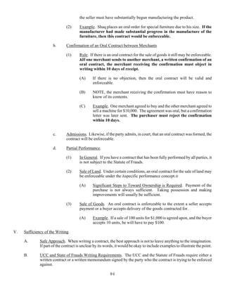 86
the seller must have substantially begun manufacturing the product.
(2) Example. Shaq places an oral order for special furniture due to his size. If the
manufacturer had made substantial progress in the manufacture of the
furniture, then this contract would be enforceable.
b. Confirmation of an Oral Contract between Merchants
(1) Rule. If there is an oral contract for the sale of goods it still may be enforceable.
AIf one merchant sends to another merchant, a written confirmation of an
oral contract, the merchant receiving the confirmation must object in
writing within 10 days of receipt.
(A) If there is no objection, then the oral contract will be valid and
enforceable.
(B) NOTE, the merchant receiving the confirmation must have reason to
know of its contents.
(C) Example. One merchant agreed to buy and the other merchant agreed to
sell a machine for $10,000. The agreement was oral, but a confirmation
letter was later sent. The purchaser must reject the confirmation
within 10 days.
c. Admissions. Likewise, if the party admits, in court, that an oral contract was formed, the
contract will be enforceable.
d. Partial Performance.
(1) In General. If you have a contract that has been fully performed by all parties, it
is not subject to the Statute of Frauds.
(2) Sale of Land. Under certain conditions, an oral contract for the sale of land may
be enforceable under the Aspecific performance concept.@
(A) Significant Steps to Toward Ownership is Required. Payment of the
purchase is not always sufficient. Taking possession and making
improvements will usually be sufficient.
(3) Sale of Goods. An oral contract is enforceable to the extent a seller accepts
payment or a buyer accepts delivery of the goods contracted for.
(A) Example. If a sale of 100 units for $1,000 is agreed upon, and the buyer
accepts 10 units, he will have to pay $100.
V. Sufficiency of the Writing.
A. Safe Approach. When writing a contract, the best approach is not to leave anything to the imagination.
If part of the contract is unclear by its words, it would be okay to include examples to illustrate the point.
B. UCC and State of Frauds Writing Requirements. The UCC and the Statute of Frauds require either a
written contract or a written memorandum signed by the party who the contract is trying to be enforced
against.
 
