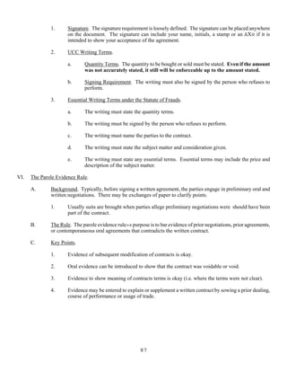 87
1. Signature. The signature requirement is loosely defined. The signature can be placed anywhere
on the document. The signature can include your name, initials, a stamp or an AX@ if it is
intended to show your acceptance of the agreement.
2. UCC Writing Terms.
a. Quantity Terms. The quantity to be bought or sold must be stated. Even if the amount
was not accurately stated, it still will be enforceable up to the amount stated.
b. Signing Requirement. The writing must also be signed by the person who refuses to
perform.
3. Essential Writing Terms under the Statute of Frauds.
a. The writing must state the quantity terms.
b. The writing must be signed by the person who refuses to perform.
c. The writing must name the parties to the contract.
d. The writing must state the subject matter and consideration given.
e. The writing must state any essential terms. Essential terms may include the price and
description of the subject matter.
VI. The Parole Evidence Rule.
A. Background. Typically, before signing a written agreement, the parties engage in preliminary oral and
written negotiations. There may be exchanges of paper to clarify points.
1. Usually suits are brought when parties allege preliminary negotiations were should have been
part of the contract.
B. The Rule. The parole evidence rule=s purpose is to bar evidence of prior negotiations, prior agreements,
or contemporaneous oral agreements that contradicts the written contract.
C. Key Points.
1. Evidence of subsequent modification of contracts is okay.
2. Oral evidence can be introduced to show that the contract was voidable or void.
3. Evidence to show meaning of contracts terms is okay (i.e. where the terms were not clear).
4. Evidence may be entered to explain or supplement a written contract by sowing a prior dealing,
course of performance or usage of trade.
 
