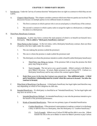 88
CHAPTER 17: THIRD PARTY RIGHTS
I. Introduction. Under the "privity of contract doctrine" third parties have no right in a contract to which they are not
a party.
A. Chapter's Main Premise. This chapter considers contracts which more than two parties are involved. The
discussion focuses on multiple parties in two different kinds of contracts:
1. The first is contracts in which a person who is not an actual party is a beneficiary of the contract.
2. The second is contracts in which a party seeks to assign his rights to a third person, or delegate
his duties to a third person.
II. Third Party Beneficiary Contracts.
A. Introduction. A party may form a contract the main purpose of which is to benefit not himself, but a
third party. This is called a "third party beneficiary contract."
B. Three Parties to the Contract. As the text states, with a third party beneficiary contract, there are three
(3) parties who have rights under the contract.
1. The one making the promise (called the promisor)
2. The one to whom the promise is made (called the promisee) and
3. The third party on whom the promisee intends to confer a benefit (called third party beneficiary)
a. Third Party may Bring an Action. If the promisor falls to keep the promise the third
party may bring an action.
b. Text's Example. The text gives you a good example. Abbott contracts with Baker to
pave Baker's driveway. In return, Baker promises to pay Carlson $375. Carlson is a
third party beneficiary and he may enforce the contract against Baker.
4. Right Must occur At the time the Contract was entered into. One additional point. A third
party beneficiary relationship must be created when the contract is formed. Not after the
contract is formed.
C. What Kind of Beneficiary Can Recover. A third party beneficiary has legal rights (and therefore may
sue) depending on which of two categories he falls into.
D. Intended Beneficiary. If a third party is classified as an "intended beneficiary," he has legal rights and
may have an action to sue.
1. Intended Beneficiary Defined. An intended beneficiary is one who the promisee intends to give
the benefit of the promised performance.
2. Kinds of Intended Beneficiaries. There are two primary types of intended beneficiaries.
a. Creditor Beneficiary. If the promisee's main purpose in making a contract is to discharge
a duty or debt he owes to a third party, then the third party is a "creditor beneficiary."
(1) Text's Example. Abbott owes Carlson $5,000 and the debt is now due. Abbott
transfer the title to his car to Baker in return for Baker's promise to pay Carlson
 