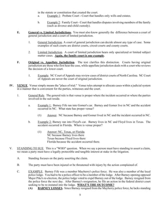 9
in the statute or constitution that created the court.
a. Example 1: Probate Court - Court that handles only wills and estates.
b. Example 2: Family Court - Court that handles disputes involving members of the family
(such as divorce and child custody).
E. General vs. Limited Jurisdictions. You must also know generally the difference between a court of
general jurisdiction and a court of limited jurisdiction.
1. General Jurisdiction. A court of general jurisdiction can decide almost any type of case. Some
examples of such courts are district courts, circuit courts and county courts.
2. Limited Jurisdiction. A court of limited jurisdiction hears only specialized or limited subject
matter cases. Again, the family court is one example.
F. Original vs. Appellate Jurisdiction. The text clarifies this distinction. Courts having original
jurisdiction are those who first hear the case, while appellate jurisdiction deals with a court who reviews
the decision of a lower court.
1. Example. NC Court of Appeals may review cases of district courts of North Carolina. NC Court
of Appeals are never the court of original jurisdiction.
IV. VENUE. Venue simply means the "place of trial." Venue rules attempt to allocate cases within a judicial system
in a manner that is convenient for the parties, witnesses and the court.
1. General Rule. The general rule is that venue is proper where the incident occurred or where the parties
involved in the suit reside.
a. Example 1: Barney Fife ran into Gomer's car. Barney and Gomer live in NC and the accident
occurred in NC. What state has proper venue?
(1) Answer. NC because Barney and Gomer lived in NC and the incident occurred in NC.
b. Example 2: Barney ran into Floyd's car. Barney lives in NC and Floyd lives in Texas. The
accident occurred in Florida. Where is venue proper?
(1) Answer: NC, Texas, or Florida.
NC because Barney lives there
Texas because Floyd lives there
Florida because the accident occurred there.
V. STANDING TO SUE. This is a "WHO" question. When we say a person must have standing to assert a claim,
we mean a party must have a legally protectible and tangible interest at stake in the litigation.
A. Standing focuses on the party asserting the claim.
B. The party must have been injured or be threatened with injury by the action complained of.
C. EXAMPLE. Barney Fife was a member Mayberry's police force. He was also a member of the local
police lodge. You had to be a police officer to be a member of the lodge. After Barney opening opposed
Major Pike's re-election, the police lodge voted to expel Barney out of the lodge. Barney resigned from
the police force the next day. After Barney's resignation, he file an action in the federal district court
seeking to be re-instated into the lodge. WHAT'S THE OUTCOME?
(A) BARNEY LOSSES. Since Barney resigned from the Mayberry police force, he lacks standing
 