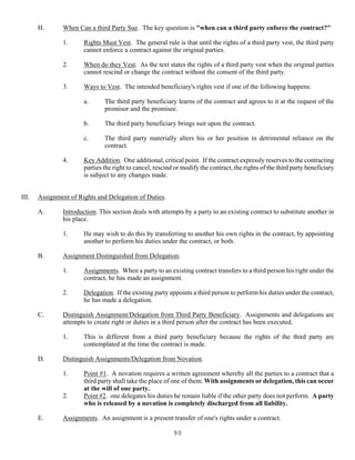 90
H. When Can a third Party Sue. The key question is "when can a third party enforce the contract?"
1. Rights Must Vest. The general rule is that until the rights of a third party vest, the third party
cannot enforce a contract against the original parties.
2. When do they Vest. As the text states the rights of a third party vest when the original parties
cannot rescind or change the contract without the consent of the third party.
3. Ways to Vest. The intended beneficiary's rights vest if one of the following happens:
a. The third party beneficiary learns of the contract and agrees to it at the request of the
promisor and the promisee.
b. The third party beneficiary brings suit upon the contract.
c. The third party materially alters his or her position in detrimental reliance on the
contract.
4. Key Addition. One additional, critical point. If the contract expressly reserves to the contracting
parties the right to cancel, rescind or modify the contract, the rights of the third party beneficiary
is subject to any changes made.
III. Assignment of Rights and Delegation of Duties.
A. Introduction. This section deals with attempts by a party to an existing contract to substitute another in
his place.
1. He may wish to do this by transferring to another his own rights in the contract, by appointing
another to perform his duties under the contract, or both.
B. Assignment Distinguished from Delegation.
1. Assignments. When a party to an existing contract transfers to a third person his right under the
contract, he has made an assignment.
2. Delegation. If the existing party appoints a third person to perform his duties under the contract,
he has made a delegation.
C. Distinguish Assignment/Delegation from Third Party Beneficiary. Assignments and delegations are
attempts to create right or duties in a third person after the contract has been executed.
1. This is different from a third party beneficiary because the rights of the third party are
contemplated at the time the contract is made.
D. Distinguish Assignments/Delegation from Novation.
1. Point #1. A novation requires a written agreement whereby all the parties to a contract that a
third party shall take the place of one of them. With assignments or delegation, this can occur
at the will of one party.
2. Point #2. one delegates his duties he remain liable if the other party does not perform. A party
who is released by a novation is completely discharged from all liability.
E. Assignments. An assignment is a present transfer of one's rights under a contract.
 