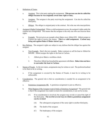 91
1. Definition of Terms.
a. Assignor. This is the party making the assignment. This person can also be called the
obligee because he was originally owed some right or duty.
b. Assignee. The assignee is the party receiving the assignment. Can also be called the
third party.
c. Obligor. The obligor is original party to the contract. He is the one who must perform.
2. Assignor's Rights Extinguished. When a valid assignment occurs, the assignor's rights under the
contract are extinguished. This means that the assignee is the only one who can exercise these
rights.
a. Example. The text gives an example where Baker owes Abbott $50. Abbott assigns to
Carlson the right to receive the money. This is a valid assignment. Carlson may
bring suit against Baker if Baker doesn't pay.
3. Key Defense. The assignee's rights are subject to any defense that the obligor has against the
assignor.
a. Text Example. Here's the text example. Baker contracts to sell his boat to Abbott for
$40,000. Abbott assigns the rights to the boat to Carlson.
1. Abbott gives Baker a worthless check.
2. Therefore Abbott has breached the agreement with Baker. Baker does not have
to surrender the boat to Carlson.
4. Statute of Frauds. As the text states, assignments may be written or oral. The preferred method
is for them to be in writing.
a. If the assignment is covered by the Statute of Frauds, it must be in writing to be
enforceable.
5. Consideration. The general rule is that no consideration is needed for an assignment to be
effective.
a. Gratuitous Assignments OK. A gratuitous assignment is just as effective.
b. What Happens if the Assignor want to brake a Gratuitous Assignment? The general rule
is that if the assignment was made in return for consideration, it can not be revoke.
(1) If no consideration is involved, the assignor may revoke or cancel the right of
the third party. The text list several ways in which a gratuitous assignment
can be revoked
(A) The subsequent assignment of the same right to another third party.
(B) The death of the assignor.
(C) The bankruptcy of the assignor.
 