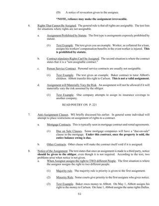 92
(D) A notice of revocation given to the assignee.
*NOTE, reliance may make the assignment irrevocable.
6. Rights That Cannot Be Assigned. The general rule is that all rights are assignable. The text lists
for situations where rights are not assignable.
a. Assignment Prohibited by Statute. The first type is assingments expressly prohibited by
statute.
(1) Text Example. The text gives you an example. Worker, as collateral for a loan,
assigns his workers' compensation benefits in the event worker is injured. This
is prohibited by statute.
b. Contract stipulates Rights Can't be Assigned. The second situation is where the contract
states that it is a "non assignable contract."
c. Person Service Contract. Personal service contracts are usually not assignable.
(1) Text Example. The text gives an example. Baker contract to tutor Abbott's
children. Abbott transfer this right to Carlson. This is not a valid assignment.
d. Assignment will Materially Vary the Risk. An assignment will not be allowed if it will
materially vary the risk assumed by the obligor.
(1) Text Example. One company attempts to assign its insurance coverage to
another company.
READ POETRY ON P. 221
7. Anti-Assignment Clauses. WE briefly discussed his earlier. In general some individual will
attempt to place restrictions on assignment of rights to a contract.
a. Mortgage Contracts. This is typically seen in mortgage contract and rental agreements.
(1) Due on Sale Clauses. Some mortgage companies will have a "due-on-sale"
clause in the mortgage. Under this contract, once the property is sold, the
entire balance owing is due.
b. Other Contracts. Other clause will make the contract itself void if it is assigned.
8. Notice of the Assignment. The text states that once an assignment is made to a third party, notice
should be given to the obligor, even though it is not required. According to the text, two
problems arise when notice is not given.
a. When Assignor assigns the right to TWO different People. The first situation is where
the assignor assigns the right to two different people.
(1) Majority rule. The majority rule is priority is given to the first assignment.
(2) Minority Rule. Some courts give priority to the first assignee who gives notice.
(3) Text Example. Baker owes money to Abbott. On May 1, Abbott assigns his
right to the money to Carlson. On June 1, Abbott assigns the same rights Dullus.
 