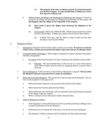 93
(A) The majority of the states would give priority to Carlson because he
was the first assignee. In some jurisdictions, if Dullus gave notice
first, then he would prevail.
b. Without Notice, the Obligor will Discharge his obligation to the Assignor. If notice is
not given, the obligor will discharge his obligation by performance to the assignor. If
this happens, then the obligor is not responsible to the assignee.
(1) Once notice is given, the obligor must discharge his obligation to the
assignee.
(2) Text Example. Baker owes Abbott $1,000. Abbott assigns payment to Carlson
but does not tell Baker. If Baker pays Abbott, then he has no other liability.
(A) If Baker had notice, then his debt to Carlson would not have been
discharge even if he paid Abbott.
F. Delegation of Duties
1. Introduction. Delegation refers to duties under a contract, not to rights. IF a party to a contract
wishes to have another person perform his duties under that contract, he delegates them.
2. Continued Liability of Delegator. When a right is assigned, the assignor's interest in that right is
normally extinguished.
a. In contrast, when the performance of a duty is delegated, the delegator remains liable.
(1) Rationale. The reason behind this is if this was not so, every solvent person
could obtain freedom from his debts by delegating them to a person who is
insolvent.
3. Form of Delegation. As the text states, no special form of delegation is required. The key is that
the delegator expresses a present intent to make the delegation.
4. Duties that Cannot Be Delegated. The general rule is that any duty can be delegated. The text
lists several exceptions to the general rule.
a. When performance depends on the personal skill or talent of the obligor.
b. When special trust has been placed in the obligor.
c. When performance by a third party will vary materially from the performance expected
by the obligee under the contract.
d. When a contract restricts either party's right to delegate duties.
5. Effect of Delegation of Duties.
a. If the delegation is enforceable the person who is owed the performance (Obligee) must
accept the performance from the delegatee.
b. Performance can be refused only if the duty is one which can not be delegated.
c. The delegator's liability continues until the obligation has been fully performed.
 