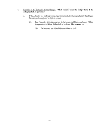 94
6. Liability of the Delegatee to the Obligee. What recourse does the obligee have if the
delegatee fails to perform?
a. If the delegatee has made a promise of performance that will directly benefit the obligee,
he must perform, otherwise he is in breach.
(1) Text Example. Abbott contracts with Carlson to build Carlson a house. Abbott
delegates this to Baker. Baker fails to perform. The outcome is:
(A) Carlson may sue either Baker or Abbott or both
 