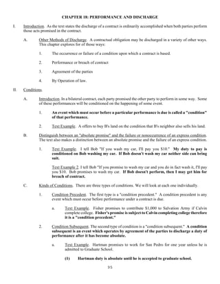 95
CHAPTER 18: PERFORMANCE AND DISCHARGE
I. Introduction. As the text states the discharge of a contract is ordinarily accomplished when both parties perform
those acts promised in the contract.
A. Other Methods of Discharge. A contractual obligation may be discharged in a variety of other ways.
This chapter explores for of those ways:
1. The occurrence or failure of a condition upon which a contract is based.
2. Performance or breach of contract
3. Agreement of the parties
4. By Operation of law.
II. Conditions.
A. Introduction. In a bilateral contract, each party promised the other party to perform in some way. Some
of these performances will be conditioned on the happening of some event.
1. An event which must occur before a particular performance is due is called a "condition"
of that performance.
2. Text Example. A offers to buy B's land on the condition that B's neighbor also sells his land.
B. Distinguish between an "absolute promise" and the failure or nonoccurrence of an express condition.
The text also makes a distinction between an absolute promise and the failure of an express condition.
1. Text Example. I tell Bob "If you wash my car, I'll pay you $10." My duty to pay is
conditioned on Bob washing my car. If Bob doesn't wash my car neither side can bring
suit.
Text Example 2. I tell Bob "If you promise to wash my car and you do in fact wash it, I'll pay
you $10. Bob promises to wash my car. If Bob doesn't perform, then I may get him for
breach of contract.
C. Kinds of Conditions. There are three types of conditions. We will look at each one individually.
1. Condition Precedent. The first type is a "condition precedent." A condition precedent is any
event which must occur before performance under a contract is due.
a. Text Example. Fisher promises to contribute $1,000 to Salvation Army if Calvin
complete college. Fisher's promise is subject to Calvin completing college therefore
it is a "condition precedent."
2. Condition Subsequent. The second type of condition is a "condition subsequent." A condition
subsequent is an event which operates by agreement of the parties to discharge a duty of
performance after it has become absolute.
a. Text Example. Hartman promises to work for San Pedro for one year unless he is
admitted to Graduate School.
(1) Hartman duty is absolute until he is accepted to graduate school.
 