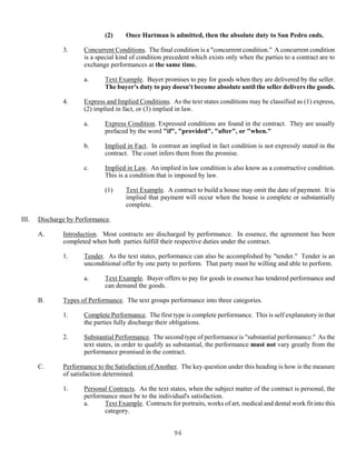 96
(2) Once Hartman is admitted, then the absolute duty to San Pedro ends.
3. Concurrent Conditions. The final condition is a "concurrent condition." A concurrent condition
is a special kind of condition precedent which exists only when the parties to a contract are to
exchange performances at the same time.
a. Text Example. Buyer promises to pay for goods when they are delivered by the seller.
The buyer's duty to pay doesn't become absolute until the seller delivers the goods.
4. Express and Implied Conditions. As the text states conditions may be classified as (1) express,
(2) implied in fact, or (3) implied in law.
a. Express Condition. Expressed conditions are found in the contract. They are usually
prefaced by the word "if", "provided", "after", or "when."
b. Implied in Fact. In contrast an implied in fact condition is not expressly stated in the
contract. The court infers them from the promise.
c. Implied in Law. An implied in law condition is also know as a constructive condition.
This is a condition that is imposed by law.
(1) Text Example. A contract to build a house may omit the date of payment. It is
implied that payment will occur when the house is complete or substantially
complete.
III. Discharge by Performance.
A. Introduction. Most contracts are discharged by performance. In essence, the agreement has been
completed when both parties fulfill their respective duties under the contract.
1. Tender. As the text states, performance can also be accomplished by "tender." Tender is an
unconditional offer by one party to perform. That party must be willing and able to perform.
a. Text Example. Buyer offers to pay for goods in essence has tendered performance and
can demand the goods.
B. Types of Performance. The text groups performance into three categories.
1. Complete Performance. The first type is complete performance. This is self explanatory in that
the parties fully discharge their obligations.
2. Substantial Performance. The second type of performance is "substantial performance." As the
text states, in order to qualify as substantial, the performance must not vary greatly from the
performance promised in the contract.
C. Performance to the Satisfaction of Another. The key question under this heading is how is the measure
of satisfaction determined.
1. Personal Contracts. As the text states, when the subject matter of the contract is personal, the
performance must be to the individual's satisfaction.
a. Text Example. Contracts for portraits, works of art, medical and dental work fit into this
category.
 