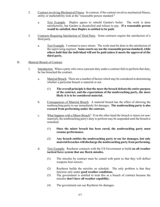 97
2. Contract involving Mechanical Fitness. In contrast, if the contract involves mechanical fitness,
utility or marketability look at the "reasonable person standard."
a. Text Example. Duplex agrees to rebuild Garden's boiler. The work is done
satisfactorily, but Garden is dissatisfied and refuses to pay. If a reasonable person
would be satisfied, then Duplex is entitled to be paid.
3. Contracts Requiring Satisfaction of Third Party. Some contracts require the satisfaction of a
third party.
a. Text Example. I contract to pave streets. The work must be done to the satisfaction of
the supervising engineer. Some courts say use the reasonable person standard, while
others hold that the individual will not be paid unless it meets the approval of the
third party.
D. Material Breach of Contract.
1. Introduction. When a party who owes a present duty under a contract fails to perform that duty,
he has breached the contract.
a. Material Breach. There are a number of factors which may be considered in determining
whether a particular breach is material or not.
(1) The overall principle is that the more the breach defeats the entire purpose
of the contract, and the expectations of the nonbreaching party, the more
likely it is to be considered material.
b. Consequences of Material Breach. A material breach has the effect of allowing the
nonbreaching party to sue immediately for damages. The nonbreaching party is also
excused from performing under the contract.
c. What happens with a Minor Breach? If on the other hand the breach is minor (or non-
material), the nonbreaching party's duty to perform may be suspended until the breach is
remedied.
(1) Once the minor breach has been cured, the nonbreaching party must
resume performance.
(2) Any breach entitles the nonbreaching party to sue for damages, but only
material breaches will discharge the nonbreaching party from performing.
d. Text Example. Raytheon contracts with the US Government to build an all weather
tactical force system that use Hawk missiles.
(1) The missiles by contract must be coated with paint so that they will deflect
weapons heat sensors.
(2) Raytheon builds the missiles on schedule. The only problem is that they
function only under good weather conditions.
(3) The government is entitled to treat this as a breach of contract because the
missiles don't have all weather capability.
(4) The government can sue Raytheon for damages.
 
