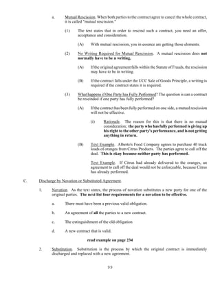 99
a. Mutual Rescission. When both parties to the contract agree to cancel the whole contract,
it is called "mutual rescission."
(1) The text states that in order to rescind such a contract, you need an offer,
acceptance and consideration.
(A) With mutual rescission, you in essence are getting those elements.
(2) No Writing Required for Mutual Rescission. A mutual rescission does not
normally have to be n writing.
(A) If the original agreement falls within the Statute of Frauds, the rescission
may have to be in writing.
(B) If the contract falls under the UCC Sale of Goods Principle, a writing is
required if the contract states it is required.
(3) What happens if One Party has Fully Performed? The question is can a contract
be rescinded if one party has fully performed?
(A) If the contract has been fully performed on one side, a mutual rescission
will not be effective.
(i) Rationale. The reason for this is that there is no mutual
consideration; the party who has fully performed is giving up
his right to the other party's performance, and is not getting
anything in return.
(B) Text Example. Alberto's Food Company agrees to purchase 40 truck
loads of oranges from Citrus Products. The parties agree to call off the
deal. This is okay because neither party has performed.
Text Example. If Citrus had already delivered to the oranges, an
agreement to call off the deal would not be enforceable, because Citrus
has already performed.
C. Discharge by Novation or Substituted Agreement.
1. Novation. As the text states, the process of novation substitutes a new party for one of the
original parties. The next list four requirements for a novation to be effective.
a. There must have been a previous valid obligation.
b. An agreement of all the parties to a new contract.
c. The extinguishment of the old obligation
d. A new contract that is valid.
read example on page 234
2. Substitution. Substitution is the process by which the original contract is immediately
discharged and replaced with a new agreement.
 