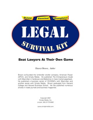 Beat Lawyers At Their Own Game

                     Deaver Brown, Author


Brown co-founded the Umbroller stroller company, American Power
(APCC), and Simply Media. He published The Entrepreneurs Guide
with Macmillan in hardcover and Ballantine in mass market paperback.
He published a business series of CD-ROM’s with Macmillan and
another series with Simply Media. Brown graduated from Harvard
College and Harvard Business School. He has published numerous
articles in trade journals and business magazines.




                            Copyright 2001
                          Simply Media, Inc.
                       Lincoln, MA 01773-0481

                        www.simplymedia.com
 