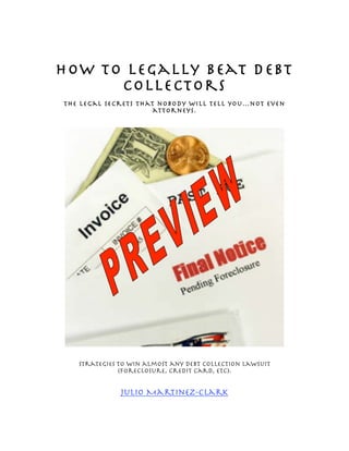 How to Legally Beat Debt
      Collectors
The legal secrets that nobody will tell you…not even
                      attorneys.




   Strategies to win almost any debt collection lawsuit
              (Foreclosure, credit card, etc).


              Julio Martinez-Clark
 