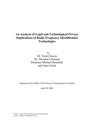 An Analysis of Legal and Technological Privacy
  Implications of Radio Frequency Identification
                   Technologies


                                                  by
                               Dr. Teresa Scassa
                            Dr. Theodore Chiasson
                          Professor Michael Deturbide
                                and Anne Uteck




        Prepared for the Office of the Privacy Commissioner of Canada

                                        April 28, 2005




RFIDs – Legal and Technological Privacy Implications
Scassa, Chiasson, Deturbide & Uteck
 