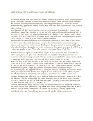 Legal Claimant Services Gives Advice on Beneficiaries
Increasingly, traders have the alternative of naming beneficiaries directly on a wide range of financial
goods. The charm: When the account owner dies, the assets go right to the beneficiaries named in
the accounts, bypassing the occasionally long and costly probate process. The issue: Because
these beneficiary appellations override your will, they have to be carefully coordinated with your total
estate strategy.
Lots of people only don't remember whom they named as donees of accounts they opened years
back. Boston lawyer Harry Margolis tells of one-man who wrote a will leaving his entire estate to his
long-time girlfriend, and on his death bed remembered he had certificates of deposit naming family
members, some since dead person, as donees. The guy strived to alter the beneficiary designations
before he died, but the situation has become mired in a litigation.
Advisers often recommend reviewing all your beneficiary designations consistently, at least every
couple of years, but certainly after you go through a life-altering occasion, such as a marriage,
divorce, birth or death of a family member. Employment-changers and retired persons additionally
take notice: Beneficiary designations on retirement plans don't carry over when you roll a 401(k) to a
new company's plan or to an IRA, or when you convert a regular IRA to a Roth IRA
Avoid the inclination to pick out another beneficiary for all of your accounts. One woman left her
estate equally to her two girls in her will, but named one daughter or the other as donee of her
numerous bank and brokerage accounts. The end result: Just about all of her assets handed outside
of her estate, plus one daughter received much much more compared to the other.
Watch out, also, for beneficiary types that don't allow your assets to pass "per stirpes," or similarly
one of the divisions of a family. Say you name your three adult children as beneficiaries of your IRA.
In case that one predeceases you, you could desire that child's share to go to their kids. Yet, many
normal beneficiary forms supply that your two staying mature kids would share the pot.
For retirement plans, the biggest mistake is to name your estate as beneficiary, because that means
when you expire, the complete amount of the plan must be paid out--and taxed--within five years.
Individual beneficiaries, by contrast, could stretch out the distributions--and the taxation--for
decades. Because many folks have a large portion of their assets in retirement accounts, they also
should be sure that the mixture of the distribution arrangements on those accounts and their wills
provide for household members as they want, particularly in complex scenarios such as a second
marriage when there are kids from the first union.
Financial organizations merge. Records can be lost. Keep copies of all your beneficiary forms and
send them certified mail, return receipt requested. Then assess often, possibly at tax time, to make
sure that what your institution has on file is right. Do Not expect your banking, agent or IRA
custodian to inform you if something is amiss along with your beneficiary designations.
 