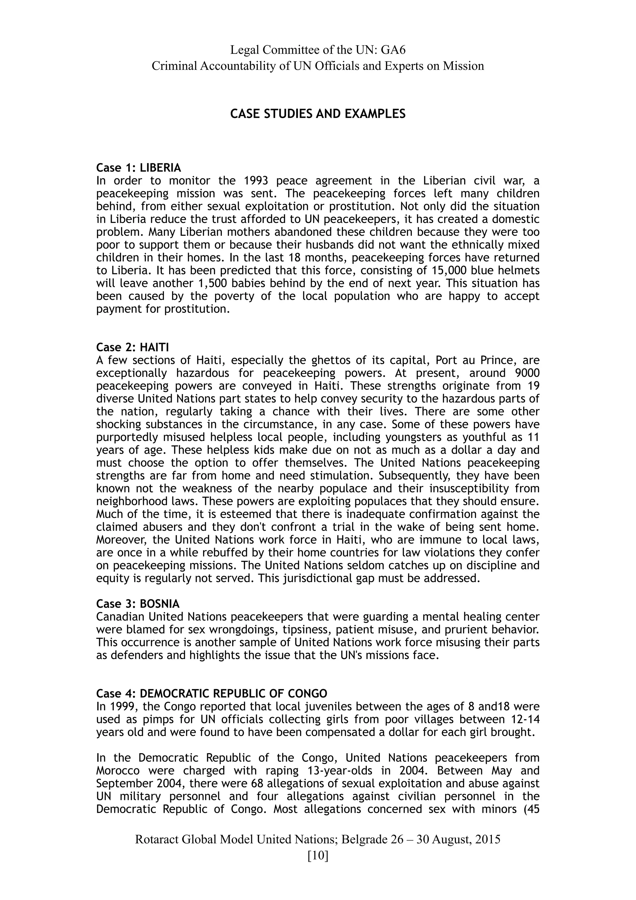 Legal Committee of the UN: GA6
Criminal Accountability of UN Officials and Experts on Mission
CASE STUDIES AND EXAMPLES
Case 1: LIBERIA
In order to monitor the 1993 peace agreement in the Liberian civil war, a
peacekeeping mission was sent. The peacekeeping forces left many children
behind, from either sexual exploitation or prostitution. Not only did the situation
in Liberia reduce the trust afforded to UN peacekeepers, it has created a domestic
problem. Many Liberian mothers abandoned these children because they were too
poor to support them or because their husbands did not want the ethnically mixed
children in their homes. In the last 18 months, peacekeeping forces have returned
to Liberia. It has been predicted that this force, consisting of 15,000 blue helmets
will leave another 1,500 babies behind by the end of next year. This situation has
been caused by the poverty of the local population who are happy to accept
payment for prostitution.
Case 2: HAITI
A few sections of Haiti, especially the ghettos of its capital, Port au Prince, are
exceptionally hazardous for peacekeeping powers. At present, around 9000
peacekeeping powers are conveyed in Haiti. These strengths originate from 19
diverse United Nations part states to help convey security to the hazardous parts of
the nation, regularly taking a chance with their lives. There are some other
shocking substances in the circumstance, in any case. Some of these powers have
purportedly misused helpless local people, including youngsters as youthful as 11
years of age. These helpless kids make due on not as much as a dollar a day and
must choose the option to offer themselves. The United Nations peacekeeping
strengths are far from home and need stimulation. Subsequently, they have been
known not the weakness of the nearby populace and their insusceptibility from
neighborhood laws. These powers are exploiting populaces that they should ensure.
Much of the time, it is esteemed that there is inadequate confirmation against the
claimed abusers and they don't confront a trial in the wake of being sent home.
Moreover, the United Nations work force in Haiti, who are immune to local laws,
are once in a while rebuffed by their home countries for law violations they confer
on peacekeeping missions. The United Nations seldom catches up on discipline and
equity is regularly not served. This jurisdictional gap must be addressed.
Case 3: BOSNIA
Canadian United Nations peacekeepers that were guarding a mental healing center
were blamed for sex wrongdoings, tipsiness, patient misuse, and prurient behavior.
This occurrence is another sample of United Nations work force misusing their parts
as defenders and highlights the issue that the UN's missions face.
Case 4: DEMOCRATIC REPUBLIC OF CONGO
In 1999, the Congo reported that local juveniles between the ages of 8 and18 were
used as pimps for UN officials collecting girls from poor villages between 12-14
years old and were found to have been compensated a dollar for each girl brought.
In the Democratic Republic of the Congo, United Nations peacekeepers from
Morocco were charged with raping 13-year-olds in 2004. Between May and
September 2004, there were 68 allegations of sexual exploitation and abuse against
UN military personnel and four allegations against civilian personnel in the
Democratic Republic of Congo. Most allegations concerned sex with minors (45
Rotaract Global Model United Nations; Belgrade 26 – 30 August, 2015
[! ]10
 