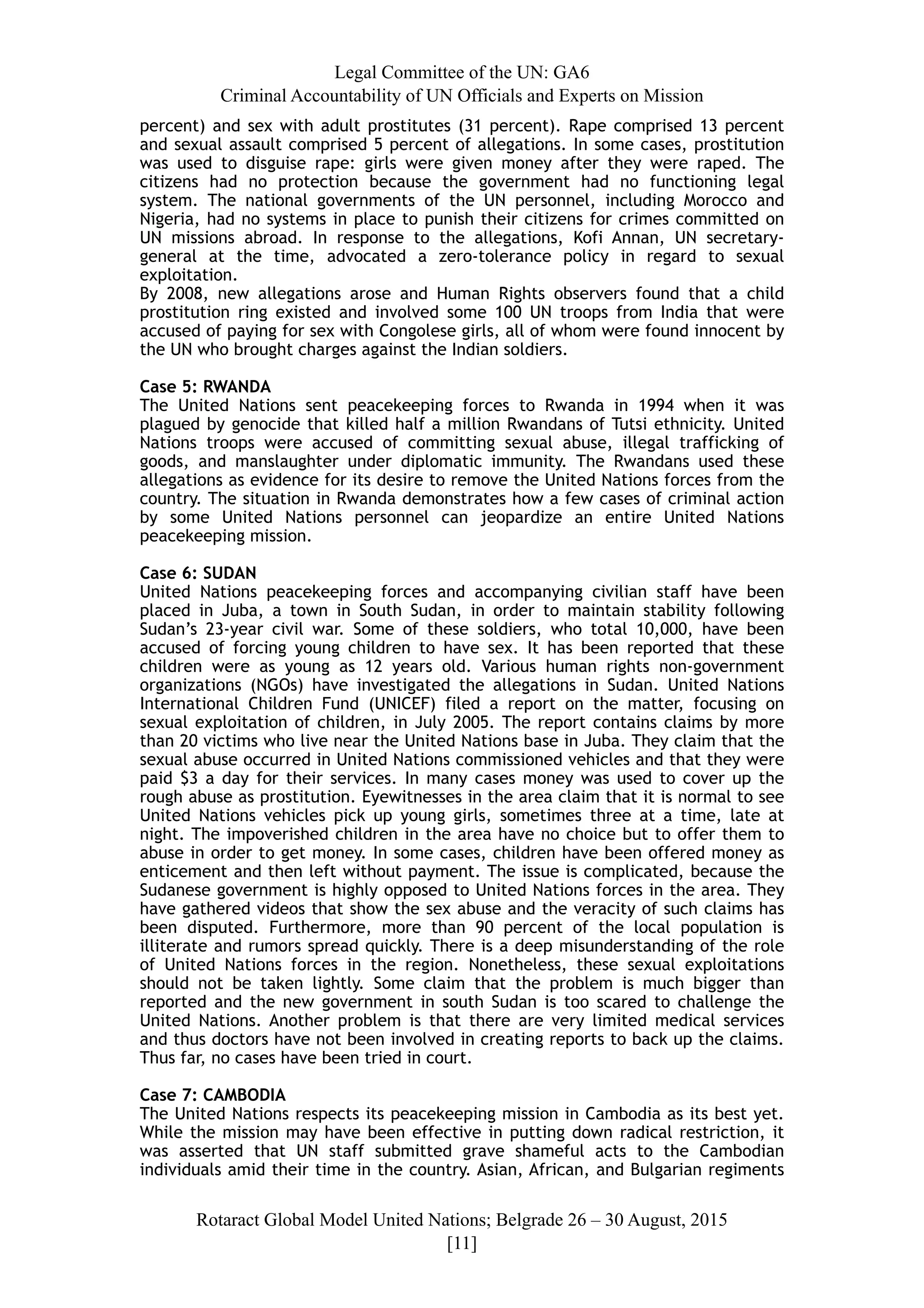 Legal Committee of the UN: GA6
Criminal Accountability of UN Officials and Experts on Mission
percent) and sex with adult prostitutes (31 percent). Rape comprised 13 percent
and sexual assault comprised 5 percent of allegations. In some cases, prostitution
was used to disguise rape: girls were given money after they were raped. The
citizens had no protection because the government had no functioning legal
system. The national governments of the UN personnel, including Morocco and
Nigeria, had no systems in place to punish their citizens for crimes committed on
UN missions abroad. In response to the allegations, Kofi Annan, UN secretary-
general at the time, advocated a zero-tolerance policy in regard to sexual
exploitation.
By 2008, new allegations arose and Human Rights observers found that a child
prostitution ring existed and involved some 100 UN troops from India that were
accused of paying for sex with Congolese girls, all of whom were found innocent by
the UN who brought charges against the Indian soldiers.
Case 5: RWANDA
The United Nations sent peacekeeping forces to Rwanda in 1994 when it was
plagued by genocide that killed half a million Rwandans of Tutsi ethnicity. United
Nations troops were accused of committing sexual abuse, illegal trafficking of
goods, and manslaughter under diplomatic immunity. The Rwandans used these
allegations as evidence for its desire to remove the United Nations forces from the
country. The situation in Rwanda demonstrates how a few cases of criminal action
by some United Nations personnel can jeopardize an entire United Nations
peacekeeping mission.
Case 6: SUDAN
United Nations peacekeeping forces and accompanying civilian staff have been
placed in Juba, a town in South Sudan, in order to maintain stability following
Sudan’s 23-year civil war. Some of these soldiers, who total 10,000, have been
accused of forcing young children to have sex. It has been reported that these
children were as young as 12 years old. Various human rights non-government
organizations (NGOs) have investigated the allegations in Sudan. United Nations
International Children Fund (UNICEF) filed a report on the matter, focusing on
sexual exploitation of children, in July 2005. The report contains claims by more
than 20 victims who live near the United Nations base in Juba. They claim that the
sexual abuse occurred in United Nations commissioned vehicles and that they were
paid $3 a day for their services. In many cases money was used to cover up the
rough abuse as prostitution. Eyewitnesses in the area claim that it is normal to see
United Nations vehicles pick up young girls, sometimes three at a time, late at
night. The impoverished children in the area have no choice but to offer them to
abuse in order to get money. In some cases, children have been offered money as
enticement and then left without payment. The issue is complicated, because the
Sudanese government is highly opposed to United Nations forces in the area. They
have gathered videos that show the sex abuse and the veracity of such claims has
been disputed. Furthermore, more than 90 percent of the local population is
illiterate and rumors spread quickly. There is a deep misunderstanding of the role
of United Nations forces in the region. Nonetheless, these sexual exploitations
should not be taken lightly. Some claim that the problem is much bigger than
reported and the new government in south Sudan is too scared to challenge the
United Nations. Another problem is that there are very limited medical services
and thus doctors have not been involved in creating reports to back up the claims.
Thus far, no cases have been tried in court.
Case 7: CAMBODIA
The United Nations respects its peacekeeping mission in Cambodia as its best yet.
While the mission may have been effective in putting down radical restriction, it
was asserted that UN staff submitted grave shameful acts to the Cambodian
individuals amid their time in the country. Asian, African, and Bulgarian regiments
Rotaract Global Model United Nations; Belgrade 26 – 30 August, 2015
[! ]11
 