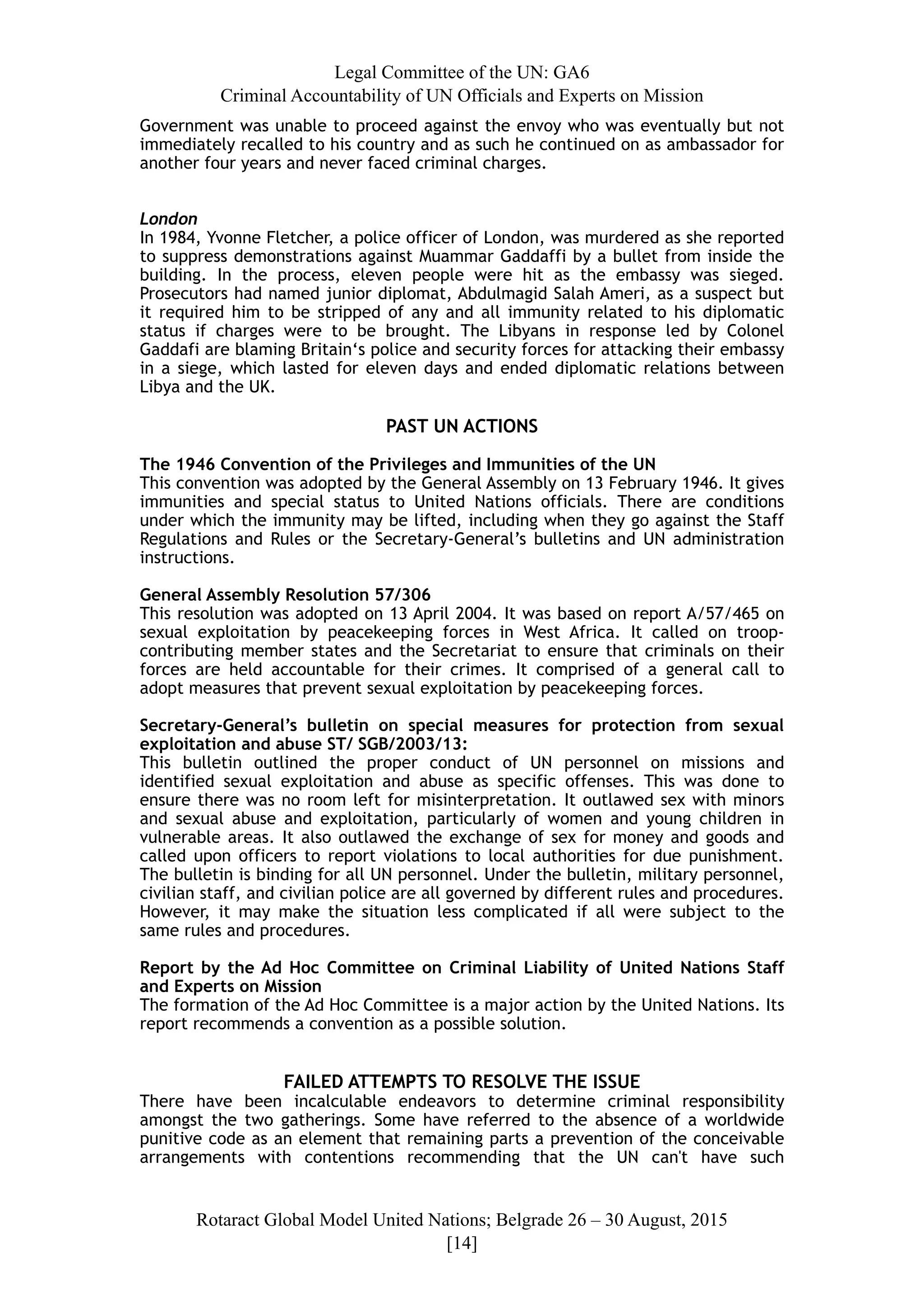 Legal Committee of the UN: GA6
Criminal Accountability of UN Officials and Experts on Mission
Government was unable to proceed against the envoy who was eventually but not
immediately recalled to his country and as such he continued on as ambassador for
another four years and never faced criminal charges.
London
In 1984, Yvonne Fletcher, a police officer of London, was murdered as she reported
to suppress demonstrations against Muammar Gaddaffi by a bullet from inside the
building. In the process, eleven people were hit as the embassy was sieged.
Prosecutors had named junior diplomat, Abdulmagid Salah Ameri, as a suspect but
it required him to be stripped of any and all immunity related to his diplomatic
status if charges were to be brought. The Libyans in response led by Colonel
Gaddafi are blaming Britain‘s police and security forces for attacking their embassy
in a siege, which lasted for eleven days and ended diplomatic relations between
Libya and the UK.
PAST UN ACTIONS
The 1946 Convention of the Privileges and Immunities of the UN
This convention was adopted by the General Assembly on 13 February 1946. It gives
immunities and special status to United Nations officials. There are conditions
under which the immunity may be lifted, including when they go against the Staff
Regulations and Rules or the Secretary-General’s bulletins and UN administration
instructions.
General Assembly Resolution 57/306
This resolution was adopted on 13 April 2004. It was based on report A/57/465 on
sexual exploitation by peacekeeping forces in West Africa. It called on troop-
contributing member states and the Secretariat to ensure that criminals on their
forces are held accountable for their crimes. It comprised of a general call to
adopt measures that prevent sexual exploitation by peacekeeping forces.
Secretary-General’s bulletin on special measures for protection from sexual
exploitation and abuse ST/ SGB/2003/13:
This bulletin outlined the proper conduct of UN personnel on missions and
identified sexual exploitation and abuse as specific offenses. This was done to
ensure there was no room left for misinterpretation. It outlawed sex with minors
and sexual abuse and exploitation, particularly of women and young children in
vulnerable areas. It also outlawed the exchange of sex for money and goods and
called upon officers to report violations to local authorities for due punishment.
The bulletin is binding for all UN personnel. Under the bulletin, military personnel,
civilian staff, and civilian police are all governed by different rules and procedures.
However, it may make the situation less complicated if all were subject to the
same rules and procedures.
Report by the Ad Hoc Committee on Criminal Liability of United Nations Staff
and Experts on Mission
The formation of the Ad Hoc Committee is a major action by the United Nations. Its
report recommends a convention as a possible solution.
FAILED ATTEMPTS TO RESOLVE THE ISSUE
There have been incalculable endeavors to determine criminal responsibility
amongst the two gatherings. Some have referred to the absence of a worldwide
punitive code as an element that remaining parts a prevention of the conceivable
arrangements with contentions recommending that the UN can't have such
Rotaract Global Model United Nations; Belgrade 26 – 30 August, 2015
[! ]14
 