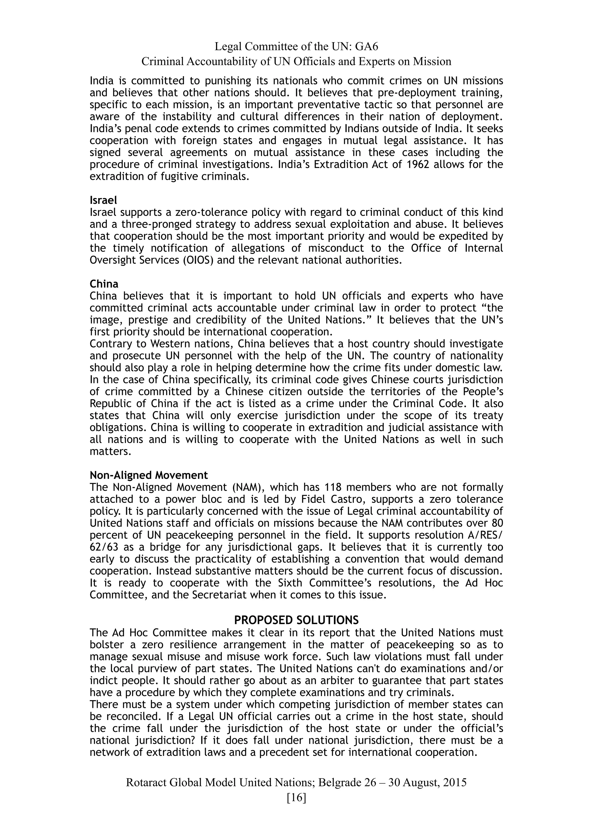 Legal Committee of the UN: GA6
Criminal Accountability of UN Officials and Experts on Mission
India is committed to punishing its nationals who commit crimes on UN missions
and believes that other nations should. It believes that pre-deployment training,
specific to each mission, is an important preventative tactic so that personnel are
aware of the instability and cultural differences in their nation of deployment.
India’s penal code extends to crimes committed by Indians outside of India. It seeks
cooperation with foreign states and engages in mutual legal assistance. It has
signed several agreements on mutual assistance in these cases including the
procedure of criminal investigations. India’s Extradition Act of 1962 allows for the
extradition of fugitive criminals.
Israel
Israel supports a zero-tolerance policy with regard to criminal conduct of this kind
and a three-pronged strategy to address sexual exploitation and abuse. It believes
that cooperation should be the most important priority and would be expedited by
the timely notification of allegations of misconduct to the Office of Internal
Oversight Services (OIOS) and the relevant national authorities.
China
China believes that it is important to hold UN officials and experts who have
committed criminal acts accountable under criminal law in order to protect “the
image, prestige and credibility of the United Nations.” It believes that the UN’s
first priority should be international cooperation.
Contrary to Western nations, China believes that a host country should investigate
and prosecute UN personnel with the help of the UN. The country of nationality
should also play a role in helping determine how the crime fits under domestic law.
In the case of China specifically, its criminal code gives Chinese courts jurisdiction
of crime committed by a Chinese citizen outside the territories of the People’s
Republic of China if the act is listed as a crime under the Criminal Code. It also
states that China will only exercise jurisdiction under the scope of its treaty
obligations. China is willing to cooperate in extradition and judicial assistance with
all nations and is willing to cooperate with the United Nations as well in such
matters.
Non-Aligned Movement
The Non-Aligned Movement (NAM), which has 118 members who are not formally
attached to a power bloc and is led by Fidel Castro, supports a zero tolerance
policy. It is particularly concerned with the issue of Legal criminal accountability of
United Nations staff and officials on missions because the NAM contributes over 80
percent of UN peacekeeping personnel in the field. It supports resolution A/RES/
62/63 as a bridge for any jurisdictional gaps. It believes that it is currently too
early to discuss the practicality of establishing a convention that would demand
cooperation. Instead substantive matters should be the current focus of discussion.
It is ready to cooperate with the Sixth Committee’s resolutions, the Ad Hoc
Committee, and the Secretariat when it comes to this issue.
PROPOSED SOLUTIONS
The Ad Hoc Committee makes it clear in its report that the United Nations must
bolster a zero resilience arrangement in the matter of peacekeeping so as to
manage sexual misuse and misuse work force. Such law violations must fall under
the local purview of part states. The United Nations can't do examinations and/or
indict people. It should rather go about as an arbiter to guarantee that part states
have a procedure by which they complete examinations and try criminals.
There must be a system under which competing jurisdiction of member states can
be reconciled. If a Legal UN official carries out a crime in the host state, should
the crime fall under the jurisdiction of the host state or under the official’s
national jurisdiction? If it does fall under national jurisdiction, there must be a
network of extradition laws and a precedent set for international cooperation.
Rotaract Global Model United Nations; Belgrade 26 – 30 August, 2015
[! ]16
 