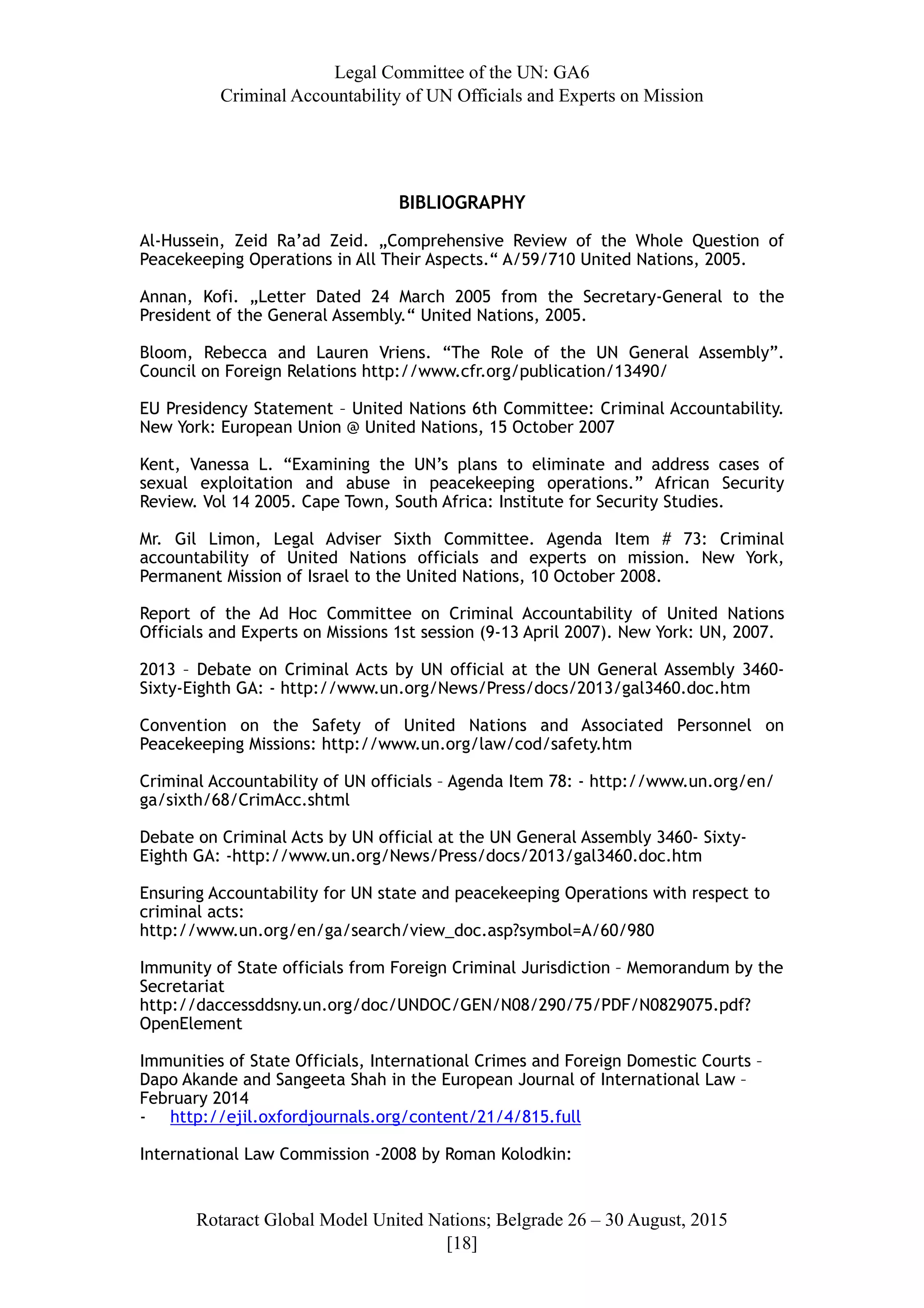 Legal Committee of the UN: GA6
Criminal Accountability of UN Officials and Experts on Mission
BIBLIOGRAPHY
Al-Hussein, Zeid Ra’ad Zeid. „Comprehensive Review of the Whole Question of
Peacekeeping Operations in All Their Aspects.“ A/59/710 United Nations, 2005.
Annan, Kofi. „Letter Dated 24 March 2005 from the Secretary-General to the
President of the General Assembly.“ United Nations, 2005.
Bloom, Rebecca and Lauren Vriens. “The Role of the UN General Assembly”.
Council on Foreign Relations http://www.cfr.org/publication/13490/
EU Presidency Statement – United Nations 6th Committee: Criminal Accountability.
New York: European Union @ United Nations, 15 October 2007
Kent, Vanessa L. “Examining the UN’s plans to eliminate and address cases of
sexual exploitation and abuse in peacekeeping operations.” African Security
Review. Vol 14 2005. Cape Town, South Africa: Institute for Security Studies.
Mr. Gil Limon, Legal Adviser Sixth Committee. Agenda Item # 73: Criminal
accountability of United Nations officials and experts on mission. New York,
Permanent Mission of Israel to the United Nations, 10 October 2008.
Report of the Ad Hoc Committee on Criminal Accountability of United Nations
Officials and Experts on Missions 1st session (9-13 April 2007). New York: UN, 2007.
2013 – Debate on Criminal Acts by UN official at the UN General Assembly 3460-
Sixty-Eighth GA: - http://www.un.org/News/Press/docs/2013/gal3460.doc.htm
Convention on the Safety of United Nations and Associated Personnel on
Peacekeeping Missions: http://www.un.org/law/cod/safety.htm
Criminal Accountability of UN officials – Agenda Item 78: - http://www.un.org/en/
ga/sixth/68/CrimAcc.shtml
Debate on Criminal Acts by UN official at the UN General Assembly 3460- Sixty-
Eighth GA: -http://www.un.org/News/Press/docs/2013/gal3460.doc.htm
Ensuring Accountability for UN state and peacekeeping Operations with respect to
criminal acts:
http://www.un.org/en/ga/search/view_doc.asp?symbol=A/60/980
Immunity of State officials from Foreign Criminal Jurisdiction – Memorandum by the
Secretariat
http://daccessddsny.un.org/doc/UNDOC/GEN/N08/290/75/PDF/N0829075.pdf?
OpenElement
Immunities of State Officials, International Crimes and Foreign Domestic Courts –
Dapo Akande and Sangeeta Shah in the European Journal of International Law –
February 2014
- http://ejil.oxfordjournals.org/content/21/4/815.full
International Law Commission -2008 by Roman Kolodkin:
Rotaract Global Model United Nations; Belgrade 26 – 30 August, 2015
[! ]18
 