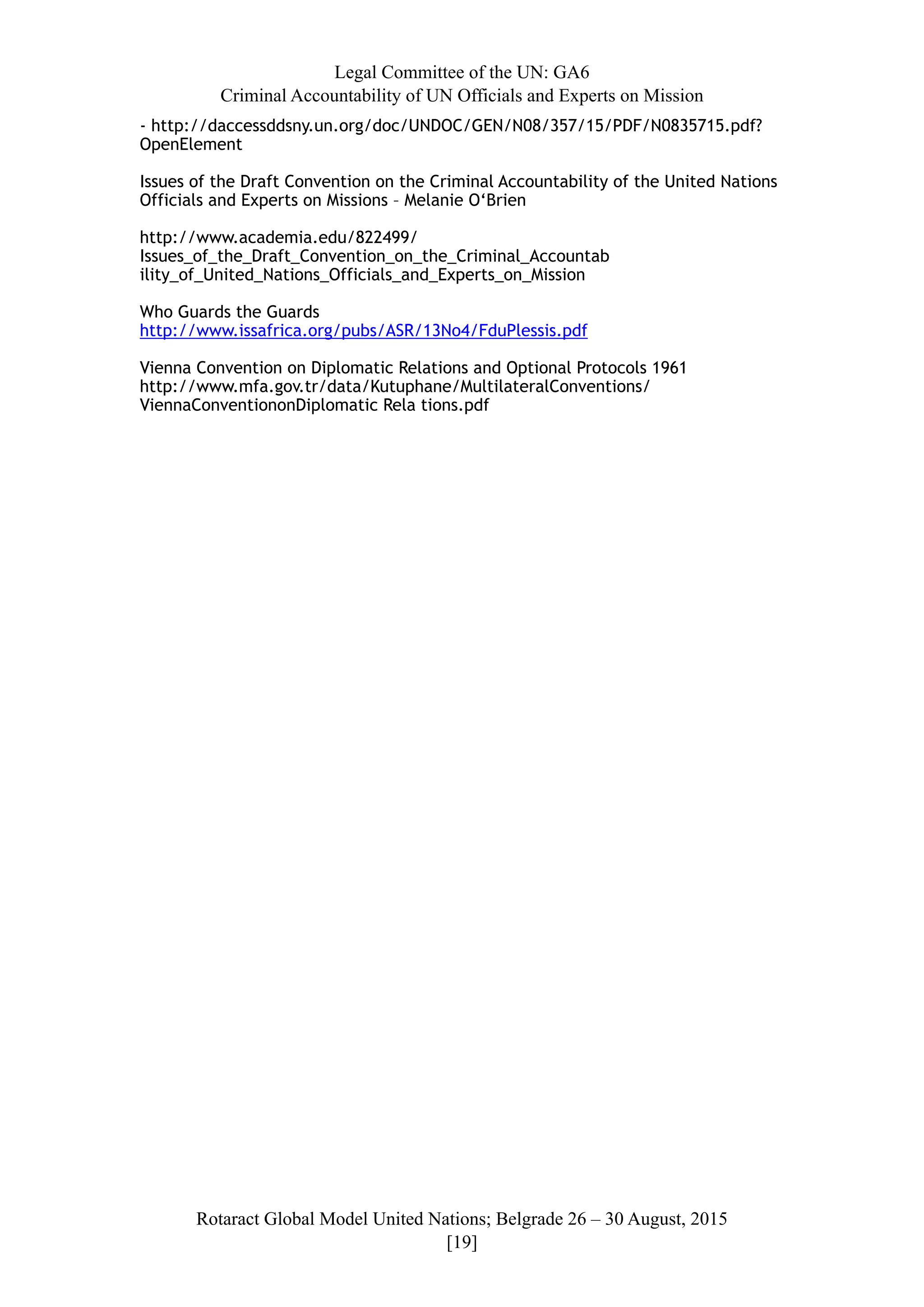Legal Committee of the UN: GA6
Criminal Accountability of UN Officials and Experts on Mission
- http://daccessddsny.un.org/doc/UNDOC/GEN/N08/357/15/PDF/N0835715.pdf?
OpenElement
Issues of the Draft Convention on the Criminal Accountability of the United Nations
Officials and Experts on Missions – Melanie O‘Brien
http://www.academia.edu/822499/
Issues_of_the_Draft_Convention_on_the_Criminal_Accountab
ility_of_United_Nations_Officials_and_Experts_on_Mission
Who Guards the Guards
http://www.issafrica.org/pubs/ASR/13No4/FduPlessis.pdf
Vienna Convention on Diplomatic Relations and Optional Protocols 1961
http://www.mfa.gov.tr/data/Kutuphane/MultilateralConventions/
ViennaConventiononDiplomatic Rela tions.pdf
Rotaract Global Model United Nations; Belgrade 26 – 30 August, 2015
[! ]19
 