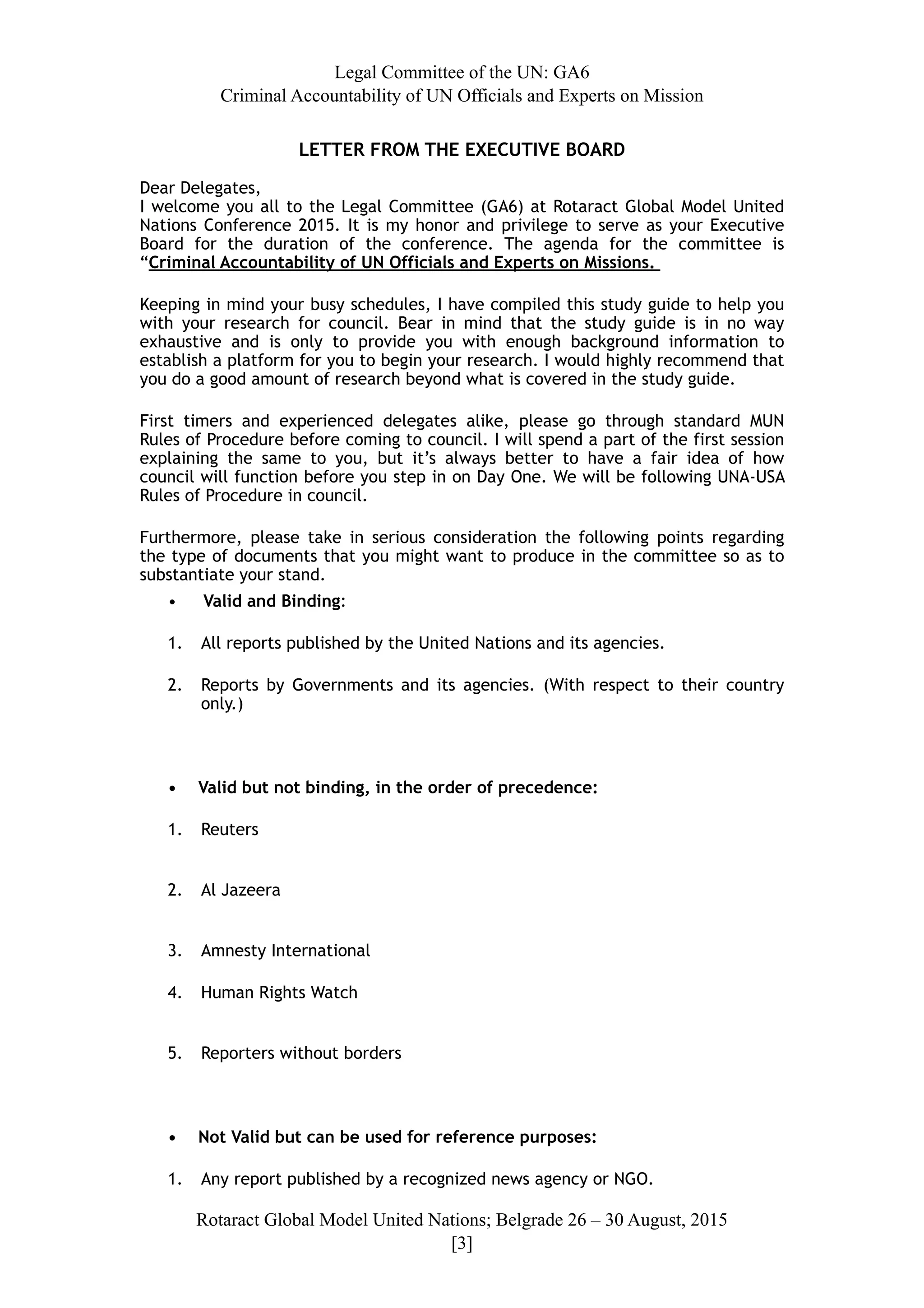 Legal Committee of the UN: GA6
Criminal Accountability of UN Officials and Experts on Mission
LETTER FROM THE EXECUTIVE BOARD
Dear Delegates,
I welcome you all to the Legal Committee (GA6) at Rotaract Global Model United
Nations Conference 2015. It is my honor and privilege to serve as your Executive
Board for the duration of the conference. The agenda for the committee is
“Criminal Accountability of UN Officials and Experts on Missions.
Keeping in mind your busy schedules, I have compiled this study guide to help you
with your research for council. Bear in mind that the study guide is in no way
exhaustive and is only to provide you with enough background information to
establish a platform for you to begin your research. I would highly recommend that
you do a good amount of research beyond what is covered in the study guide.
First timers and experienced delegates alike, please go through standard MUN
Rules of Procedure before coming to council. I will spend a part of the first session
explaining  the same to you, but it’s always better to have a fair  idea of how
council will function before you step in on Day One. We will be following UNA-USA
Rules of Procedure in council.
Furthermore, please take in serious consideration the following points regarding
the type of documents that you might want to produce in the committee so as to
substantiate your stand.
• Valid and Binding:
1. All reports published by the United Nations and its agencies.
2. Reports by Governments and its agencies. (With respect to their country
only.)
• Valid but not binding, in the order of precedence:
1. Reuters 
2. Al Jazeera 
3. Amnesty International
4. Human Rights Watch 
5. Reporters without borders
• Not Valid but can be used for reference purposes:
1. Any report published by a recognized news agency or NGO.
Rotaract Global Model United Nations; Belgrade 26 – 30 August, 2015
[! ]3
 