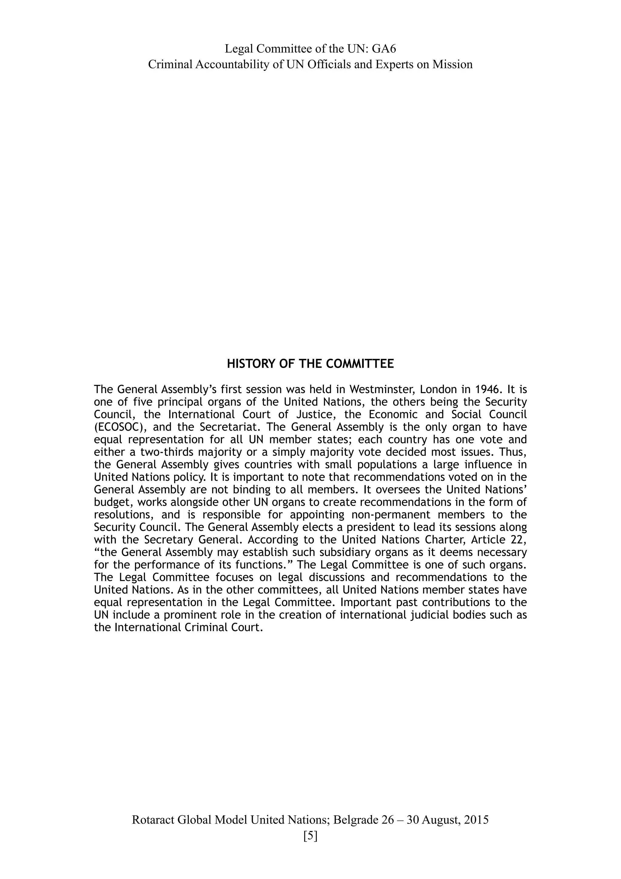 Legal Committee of the UN: GA6
Criminal Accountability of UN Officials and Experts on Mission
HISTORY OF THE COMMITTEE
The General Assembly’s first session was held in Westminster, London in 1946. It is
one of five principal organs of the United Nations, the others being the Security
Council, the International Court of Justice, the Economic and Social Council
(ECOSOC), and the Secretariat. The General Assembly is the only organ to have
equal representation for all UN member states; each country has one vote and
either a two-thirds majority or a simply majority vote decided most issues. Thus,
the General Assembly gives countries with small populations a large influence in
United Nations policy. It is important to note that recommendations voted on in the
General Assembly are not binding to all members. It oversees the United Nations’
budget, works alongside other UN organs to create recommendations in the form of
resolutions, and is responsible for appointing non-permanent members to the
Security Council. The General Assembly elects a president to lead its sessions along
with the Secretary General. According to the United Nations Charter, Article 22,
“the General Assembly may establish such subsidiary organs as it deems necessary
for the performance of its functions.” The Legal Committee is one of such organs.
The Legal Committee focuses on legal discussions and recommendations to the
United Nations. As in the other committees, all United Nations member states have
equal representation in the Legal Committee. Important past contributions to the
UN include a prominent role in the creation of international judicial bodies such as
the International Criminal Court.
Rotaract Global Model United Nations; Belgrade 26 – 30 August, 2015
[! ]5
 