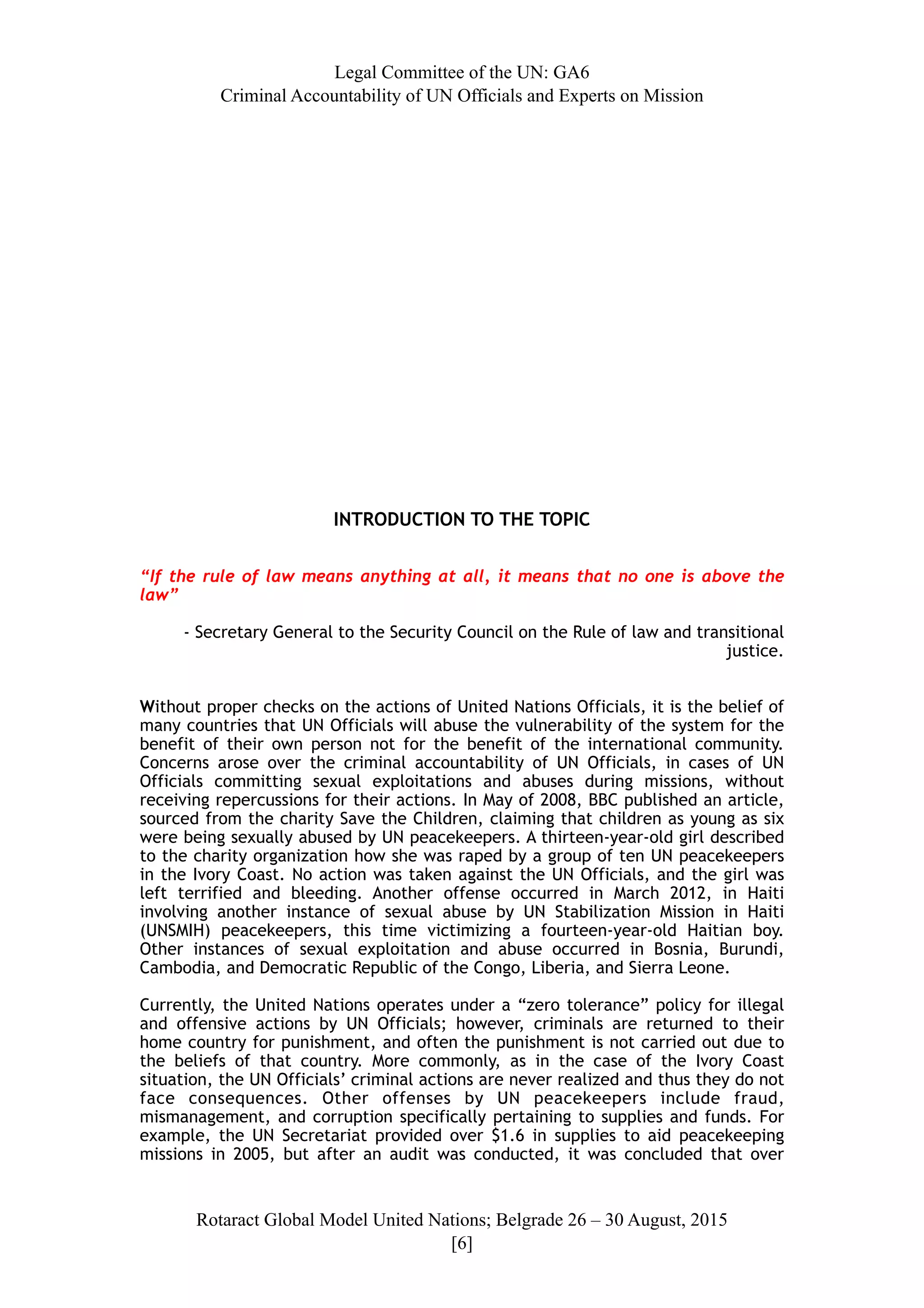 Legal Committee of the UN: GA6
Criminal Accountability of UN Officials and Experts on Mission
INTRODUCTION TO THE TOPIC
“If the rule of law means anything at all, it means that no one is above the
law”
- Secretary General to the Security Council on the Rule of law and transitional
justice.
Without proper checks on the actions of United Nations Officials, it is the belief of
many countries that UN Officials will abuse the vulnerability of the system for the
benefit of their own person not for the benefit of the international community.
Concerns arose over the criminal accountability of UN Officials, in cases of UN
Officials committing sexual exploitations and abuses during missions, without
receiving repercussions for their actions. In May of 2008, BBC published an article,
sourced from the charity Save the Children, claiming that children as young as six
were being sexually abused by UN peacekeepers. A thirteen-year-old girl described
to the charity organization how she was raped by a group of ten UN peacekeepers
in the Ivory Coast. No action was taken against the UN Officials, and the girl was
left terrified and bleeding. Another offense occurred in March 2012, in Haiti
involving another instance of sexual abuse by UN Stabilization Mission in Haiti
(UNSMIH) peacekeepers, this time victimizing a fourteen-year-old Haitian boy.
Other instances of sexual exploitation and abuse occurred in Bosnia, Burundi,
Cambodia, and Democratic Republic of the Congo, Liberia, and Sierra Leone.
Currently, the United Nations operates under a “zero tolerance” policy for illegal
and offensive actions by UN Officials; however, criminals are returned to their
home country for punishment, and often the punishment is not carried out due to
the beliefs of that country. More commonly, as in the case of the Ivory Coast
situation, the UN Officials’ criminal actions are never realized and thus they do not
face consequences. Other offenses by UN peacekeepers include fraud,
mismanagement, and corruption specifically pertaining to supplies and funds. For
example, the UN Secretariat provided over $1.6 in supplies to aid peacekeeping
missions in 2005, but after an audit was conducted, it was concluded that over
Rotaract Global Model United Nations; Belgrade 26 – 30 August, 2015
[! ]6
 