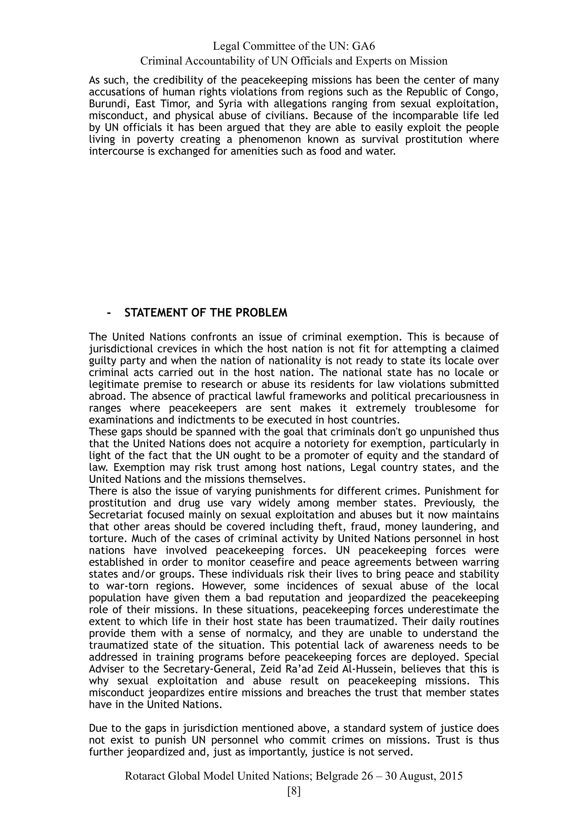 Legal Committee of the UN: GA6
Criminal Accountability of UN Officials and Experts on Mission
As such, the credibility of the peacekeeping missions has been the center of many
accusations of human rights violations from regions such as the Republic of Congo,
Burundi, East Timor, and Syria with allegations ranging from sexual exploitation,
misconduct, and physical abuse of civilians. Because of the incomparable life led
by UN officials it has been argued that they are able to easily exploit the people
living in poverty creating a phenomenon known as survival prostitution where
intercourse is exchanged for amenities such as food and water.
- STATEMENT OF THE PROBLEM
The United Nations confronts an issue of criminal exemption. This is because of
jurisdictional crevices in which the host nation is not fit for attempting a claimed
guilty party and when the nation of nationality is not ready to state its locale over
criminal acts carried out in the host nation. The national state has no locale or
legitimate premise to research or abuse its residents for law violations submitted
abroad. The absence of practical lawful frameworks and political precariousness in
ranges where peacekeepers are sent makes it extremely troublesome for
examinations and indictments to be executed in host countries.
These gaps should be spanned with the goal that criminals don't go unpunished thus
that the United Nations does not acquire a notoriety for exemption, particularly in
light of the fact that the UN ought to be a promoter of equity and the standard of
law. Exemption may risk trust among host nations, Legal country states, and the
United Nations and the missions themselves.
There is also the issue of varying punishments for different crimes. Punishment for
prostitution and drug use vary widely among member states. Previously, the
Secretariat focused mainly on sexual exploitation and abuses but it now maintains
that other areas should be covered including theft, fraud, money laundering, and
torture. Much of the cases of criminal activity by United Nations personnel in host
nations have involved peacekeeping forces. UN peacekeeping forces were
established in order to monitor ceasefire and peace agreements between warring
states and/or groups. These individuals risk their lives to bring peace and stability
to war-torn regions. However, some incidences of sexual abuse of the local
population have given them a bad reputation and jeopardized the peacekeeping
role of their missions. In these situations, peacekeeping forces underestimate the
extent to which life in their host state has been traumatized. Their daily routines
provide them with a sense of normalcy, and they are unable to understand the
traumatized state of the situation. This potential lack of awareness needs to be
addressed in training programs before peacekeeping forces are deployed. Special
Adviser to the Secretary-General, Zeid Ra’ad Zeid Al-Hussein, believes that this is
why sexual exploitation and abuse result on peacekeeping missions. This
misconduct jeopardizes entire missions and breaches the trust that member states
have in the United Nations.
Due to the gaps in jurisdiction mentioned above, a standard system of justice does
not exist to punish UN personnel who commit crimes on missions. Trust is thus
further jeopardized and, just as importantly, justice is not served.
Rotaract Global Model United Nations; Belgrade 26 – 30 August, 2015
[! ]8
 