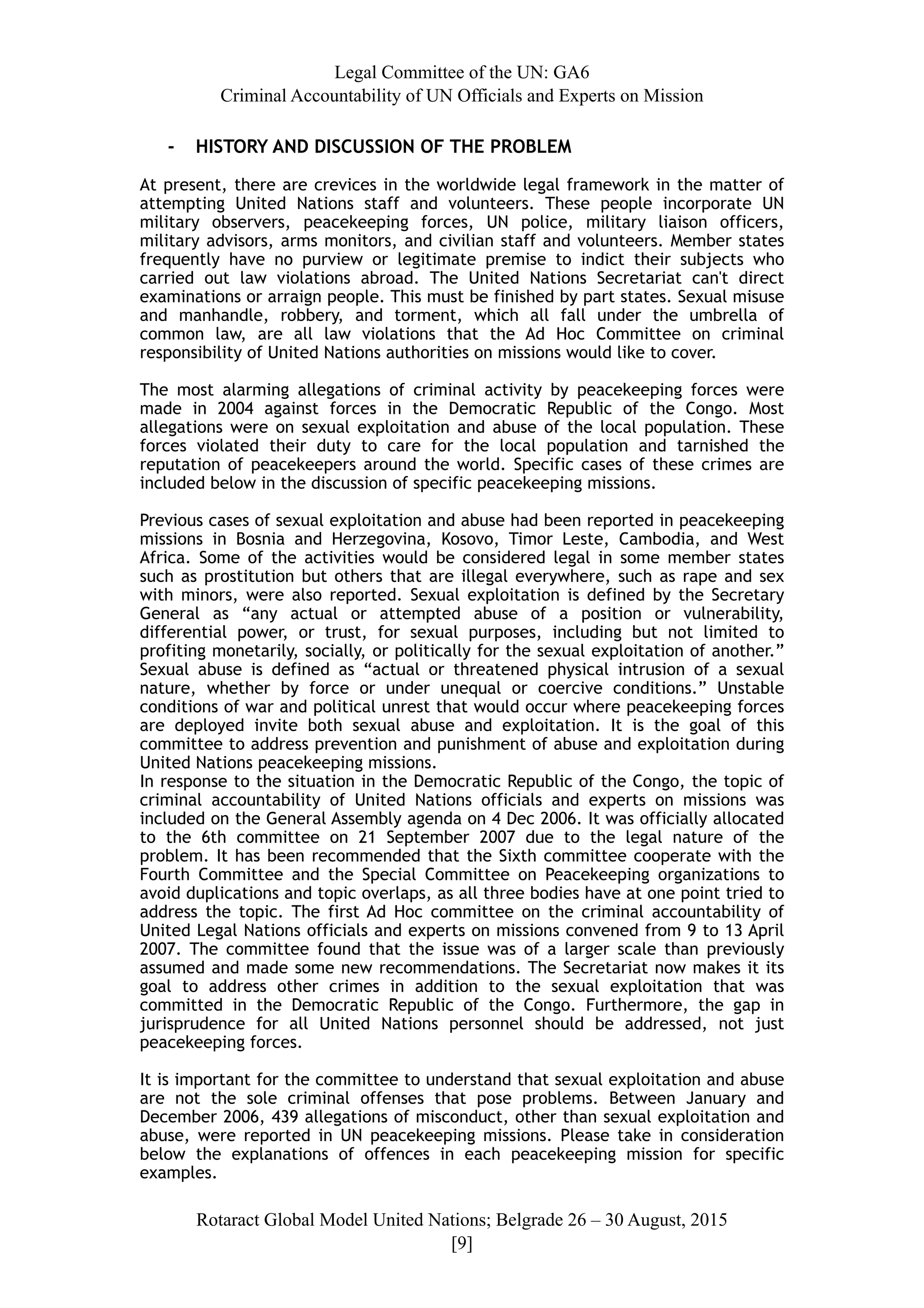 Legal Committee of the UN: GA6
Criminal Accountability of UN Officials and Experts on Mission
- HISTORY AND DISCUSSION OF THE PROBLEM
At present, there are crevices in the worldwide legal framework in the matter of
attempting United Nations staff and volunteers. These people incorporate UN
military observers, peacekeeping forces, UN police, military liaison officers,
military advisors, arms monitors, and civilian staff and volunteers. Member states
frequently have no purview or legitimate premise to indict their subjects who
carried out law violations abroad. The United Nations Secretariat can't direct
examinations or arraign people. This must be finished by part states. Sexual misuse
and manhandle, robbery, and torment, which all fall under the umbrella of
common law, are all law violations that the Ad Hoc Committee on criminal
responsibility of United Nations authorities on missions would like to cover.
The most alarming allegations of criminal activity by peacekeeping forces were
made in 2004 against forces in the Democratic Republic of the Congo. Most
allegations were on sexual exploitation and abuse of the local population. These
forces violated their duty to care for the local population and tarnished the
reputation of peacekeepers around the world. Specific cases of these crimes are
included below in the discussion of specific peacekeeping missions.
Previous cases of sexual exploitation and abuse had been reported in peacekeeping
missions in Bosnia and Herzegovina, Kosovo, Timor Leste, Cambodia, and West
Africa. Some of the activities would be considered legal in some member states
such as prostitution but others that are illegal everywhere, such as rape and sex
with minors, were also reported. Sexual exploitation is defined by the Secretary
General as “any actual or attempted abuse of a position or vulnerability,
differential power, or trust, for sexual purposes, including but not limited to
profiting monetarily, socially, or politically for the sexual exploitation of another.”
Sexual abuse is defined as “actual or threatened physical intrusion of a sexual
nature, whether by force or under unequal or coercive conditions.” Unstable
conditions of war and political unrest that would occur where peacekeeping forces
are deployed invite both sexual abuse and exploitation. It is the goal of this
committee to address prevention and punishment of abuse and exploitation during
United Nations peacekeeping missions.
In response to the situation in the Democratic Republic of the Congo, the topic of
criminal accountability of United Nations officials and experts on missions was
included on the General Assembly agenda on 4 Dec 2006. It was officially allocated
to the 6th committee on 21 September 2007 due to the legal nature of the
problem. It has been recommended that the Sixth committee cooperate with the
Fourth Committee and the Special Committee on Peacekeeping organizations to
avoid duplications and topic overlaps, as all three bodies have at one point tried to
address the topic. The first Ad Hoc committee on the criminal accountability of
United Legal Nations officials and experts on missions convened from 9 to 13 April
2007. The committee found that the issue was of a larger scale than previously
assumed and made some new recommendations. The Secretariat now makes it its
goal to address other crimes in addition to the sexual exploitation that was
committed in the Democratic Republic of the Congo. Furthermore, the gap in
jurisprudence for all United Nations personnel should be addressed, not just
peacekeeping forces.
It is important for the committee to understand that sexual exploitation and abuse
are not the sole criminal offenses that pose problems. Between January and
December 2006, 439 allegations of misconduct, other than sexual exploitation and
abuse, were reported in UN peacekeeping missions. Please take in consideration
below the explanations of offences in each peacekeeping mission for specific
examples.
Rotaract Global Model United Nations; Belgrade 26 – 30 August, 2015
[! ]9
 