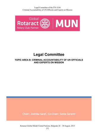 Legal Committee of the UN: GA6
Criminal Accountability of UN Officials and Experts on Mission
Rotaract Global Model United Nations; Belgrade 26 – 30 August, 2015
[! ]1
Chair: Joshika Saraf, Co-Chair: Sonia Saranti
Legal Committee
TOPIC AREA B: CRIMINAL ACCOUNTABILITY OF UN OFFICIALS
AND EXPERTS ON MISSION
 