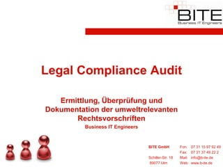 Legal Compliance Audit

   Ermittlung, Überprüfung und
Dokumentation der umweltrelevanten
       Rechtsvorschriften
          Business IT Engineers


                                  BITE GmbH          Fon:    07 31 15 97 92 49
                                                     Fax:    07 31 37 49 22 2
                                  Schiller-Str. 18   Mail:   info@b-ite.de
                                  89077 Ulm          Web:    www.b-ite.de
 