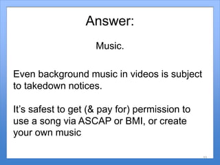 Answer:
Music.
Even background music in videos is subject
to takedown notices.
It’s safest to get (& pay for) permission t...