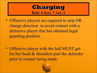 • Offensive players are required to stop OR
change direction to avoid contact with a
defensive player that has obtained legal
guarding position.
• Offensive player with the ball MUST get
his/her head & shoulders past the defender
prior to contact being made.
ChargingCharging
Rule 4 Sect. 7 Art. 2
 