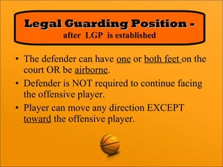 • The defender can have one or both feet on the
court OR be airborne.
• Defender is NOT required to continue facing
the offensive player.
• Player can move any direction EXCEPT
toward the offensive player.
Legal Guarding Position -Legal Guarding Position -
after LGP is established
 