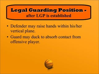 • Defender may raise hands within his/her
vertical plane.
• Guard may duck to absorb contact from
offensive player.
Legal Guarding Position -Legal Guarding Position -
after LGP is established
 